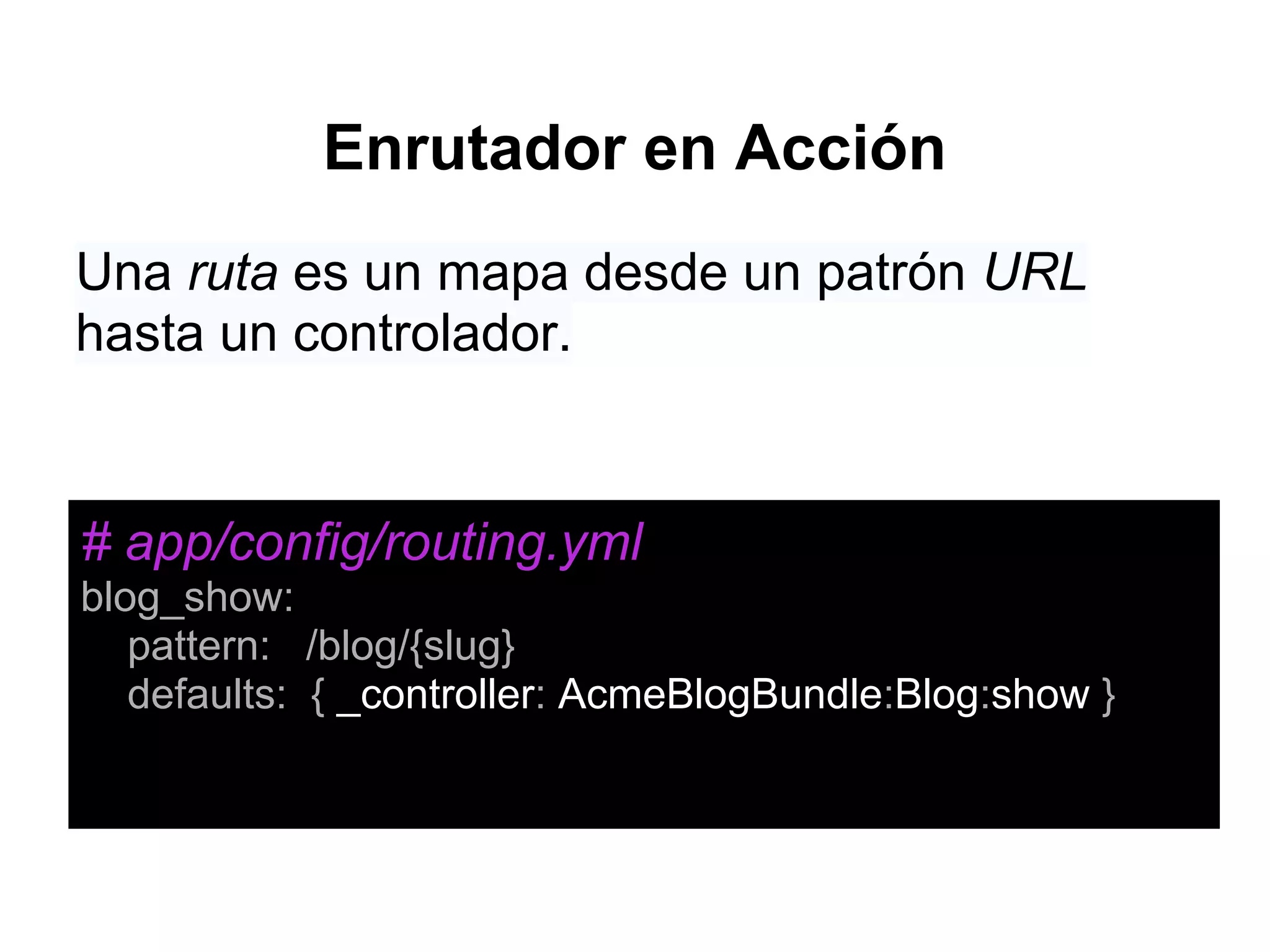 Enrutador en Acción
Una ruta es un mapa desde un patrón URL
hasta un controlador.
# app/config/routing.yml
blog_show:
pattern: /blog/{slug}
defaults: { _controller: AcmeBlogBundle:Blog:show }
 