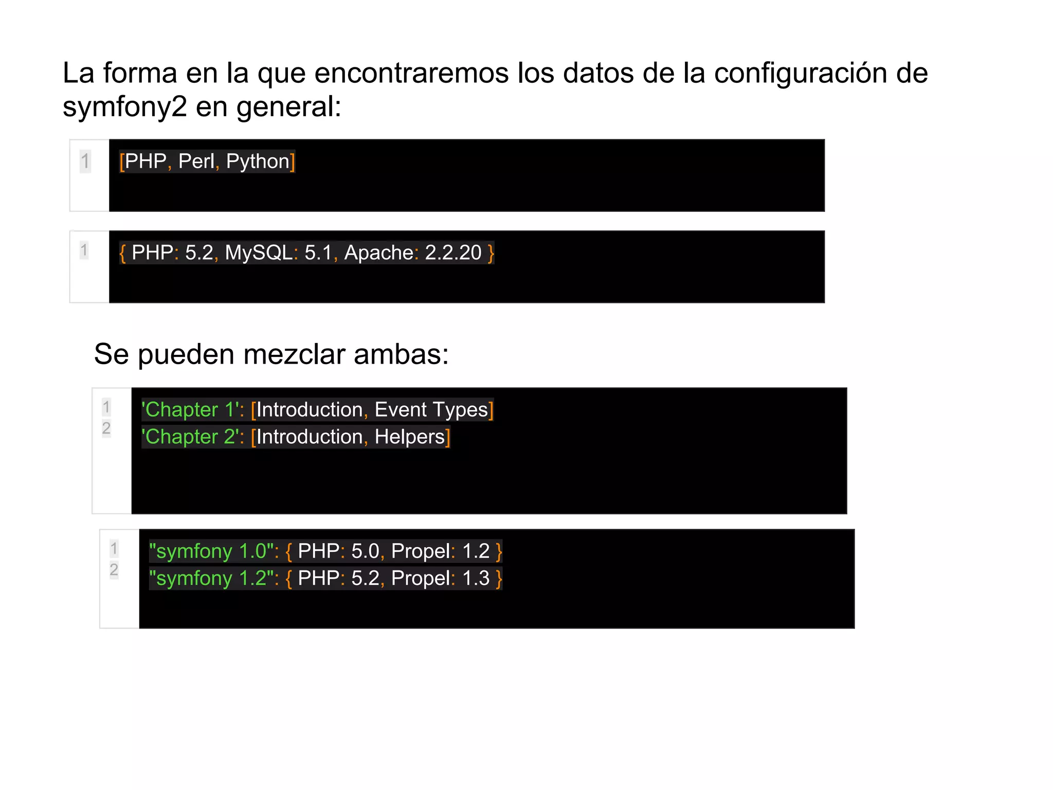 La forma en la que encontraremos los datos de la configuración de
symfony2 en general:
1 [PHP, Perl, Python]
1 { PHP: 5.2, MySQL: 5.1, Apache: 2.2.20 }
Se pueden mezclar ambas:
1
2
'Chapter 1': [Introduction, Event Types]
'Chapter 2': [Introduction, Helpers]
1
2
"symfony 1.0": { PHP: 5.0, Propel: 1.2 }
"symfony 1.2": { PHP: 5.2, Propel: 1.3 }
 