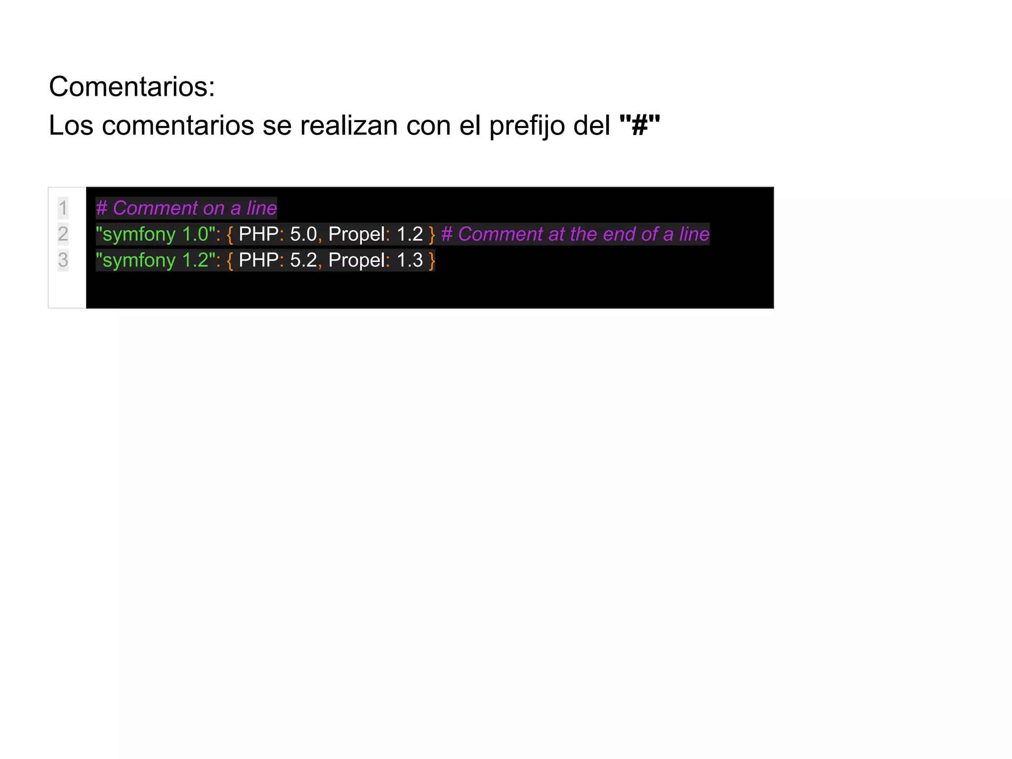 Comentarios:
Los comentarios se realizan con el prefijo del "#"
1
2
3
# Comment on a line
"symfony 1.0": { PHP: 5.0, Propel: 1.2 } # Comment at the end of a line
"symfony 1.2": { PHP: 5.2, Propel: 1.3 }
 