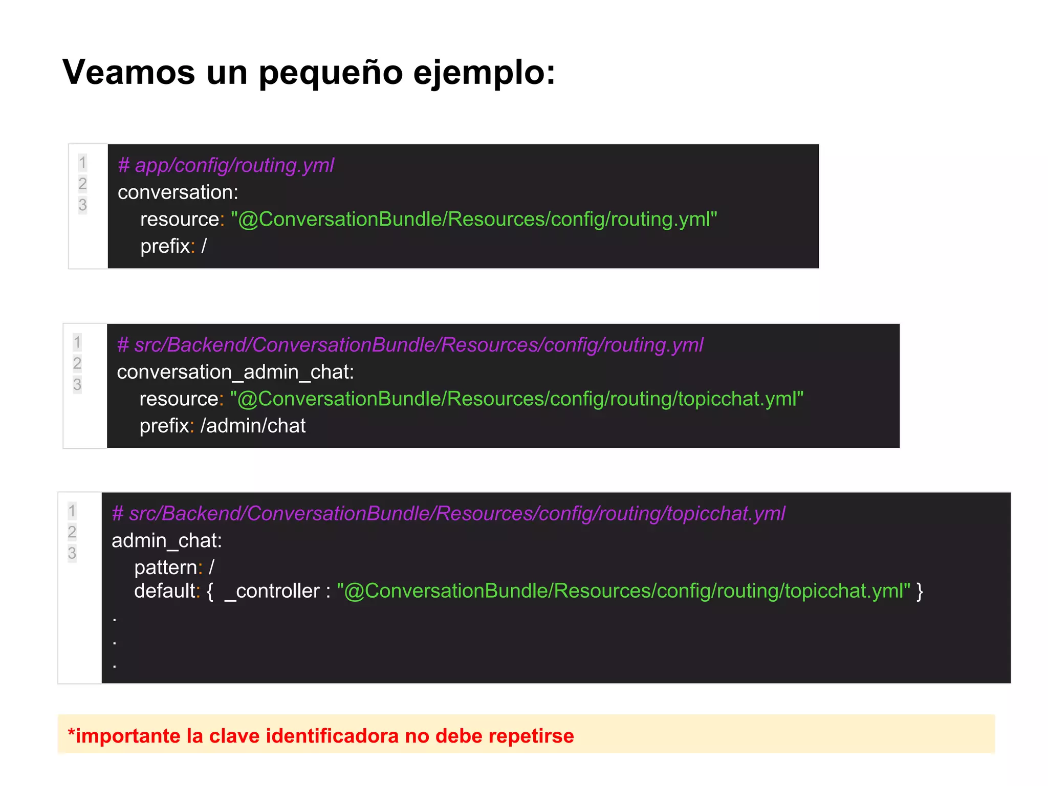 Veamos un pequeño ejemplo:
1
2
3
# app/config/routing.yml
conversation:
resource: "@ConversationBundle/Resources/config/routing.yml"
prefix: /
1
2
3
# src/Backend/ConversationBundle/Resources/config/routing.yml
conversation_admin_chat:
resource: "@ConversationBundle/Resources/config/routing/topicchat.yml"
prefix: /admin/chat
1
2
3
# src/Backend/ConversationBundle/Resources/config/routing/topicchat.yml
admin_chat:
pattern: /
default: { _controller : "@ConversationBundle/Resources/config/routing/topicchat.yml" }
.
.
.
*importante la clave identificadora no debe repetirse
 