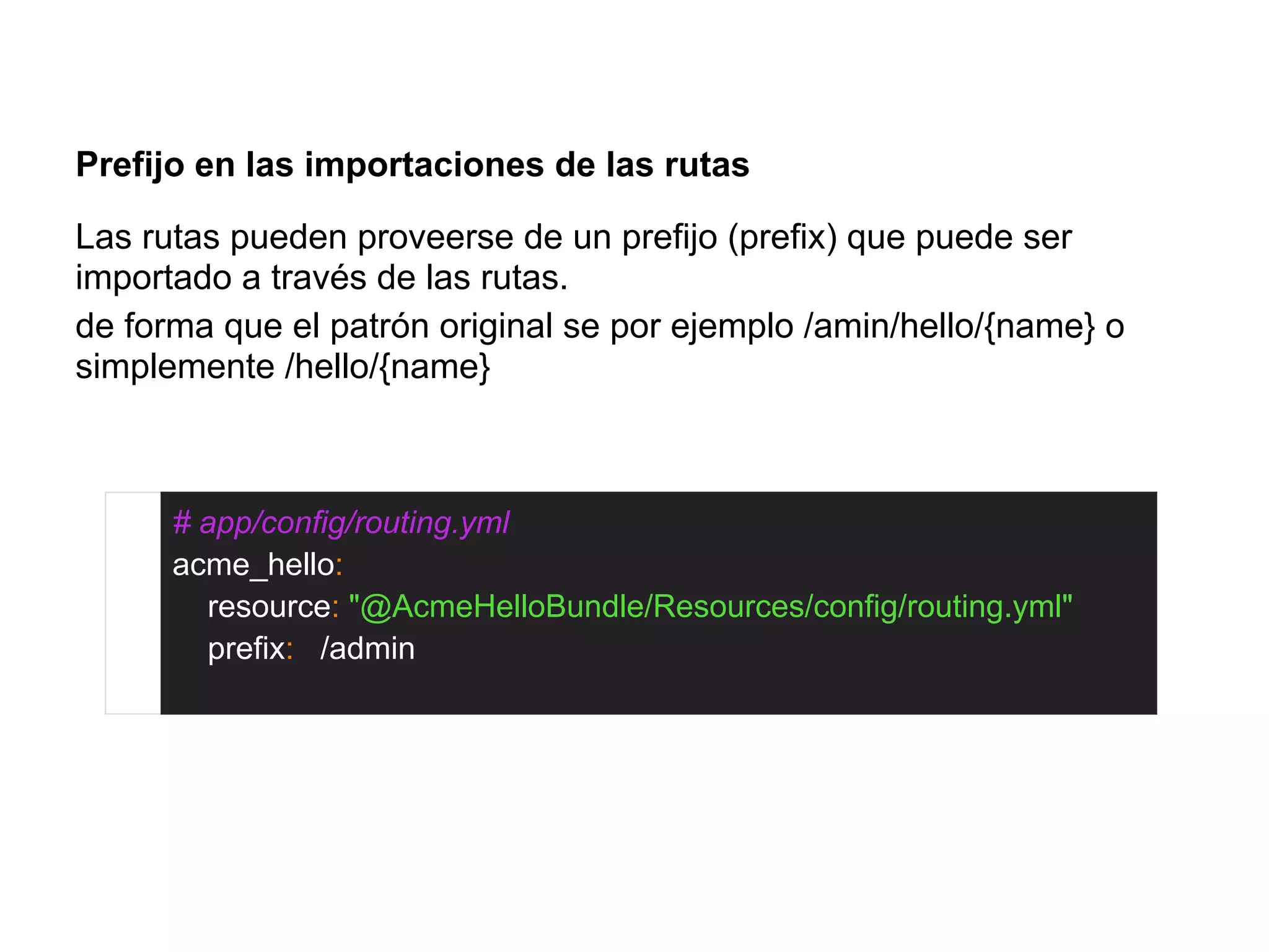 Prefijo en las importaciones de las rutas
Las rutas pueden proveerse de un prefijo (prefix) que puede ser
importado a través de las rutas.
de forma que el patrón original se por ejemplo /amin/hello/{name} o
simplemente /hello/{name}
# app/config/routing.yml
acme_hello:
resource: "@AcmeHelloBundle/Resources/config/routing.yml"
prefix: /admin
 