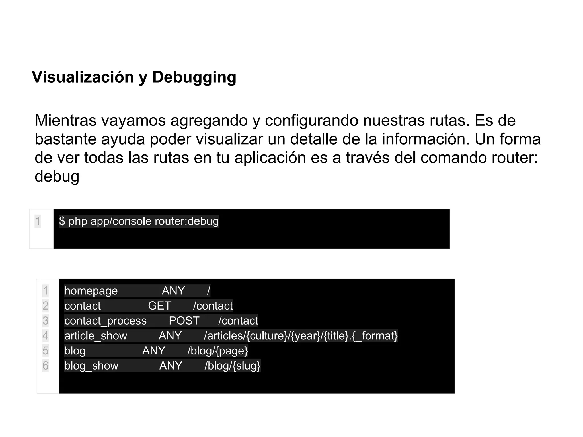 Visualización y Debugging
Mientras vayamos agregando y configurando nuestras rutas. Es de
bastante ayuda poder visualizar un detalle de la información. Un forma
de ver todas las rutas en tu aplicación es a través del comando router:
debug
1 $ php app/console router:debug
1
2
3
4
5
6
homepage ANY /
contact GET /contact
contact_process POST /contact
article_show ANY /articles/{culture}/{year}/{title}.{_format}
blog ANY /blog/{page}
blog_show ANY /blog/{slug}
 