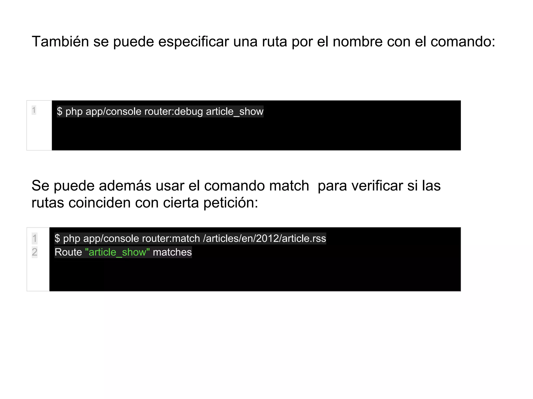 También se puede especificar una ruta por el nombre con el comando:
1 $ php app/console router:debug article_show
Se puede además usar el comando match para verificar si las
rutas coinciden con cierta petición:
1
2
$ php app/console router:match /articles/en/2012/article.rss
Route "article_show" matches
 