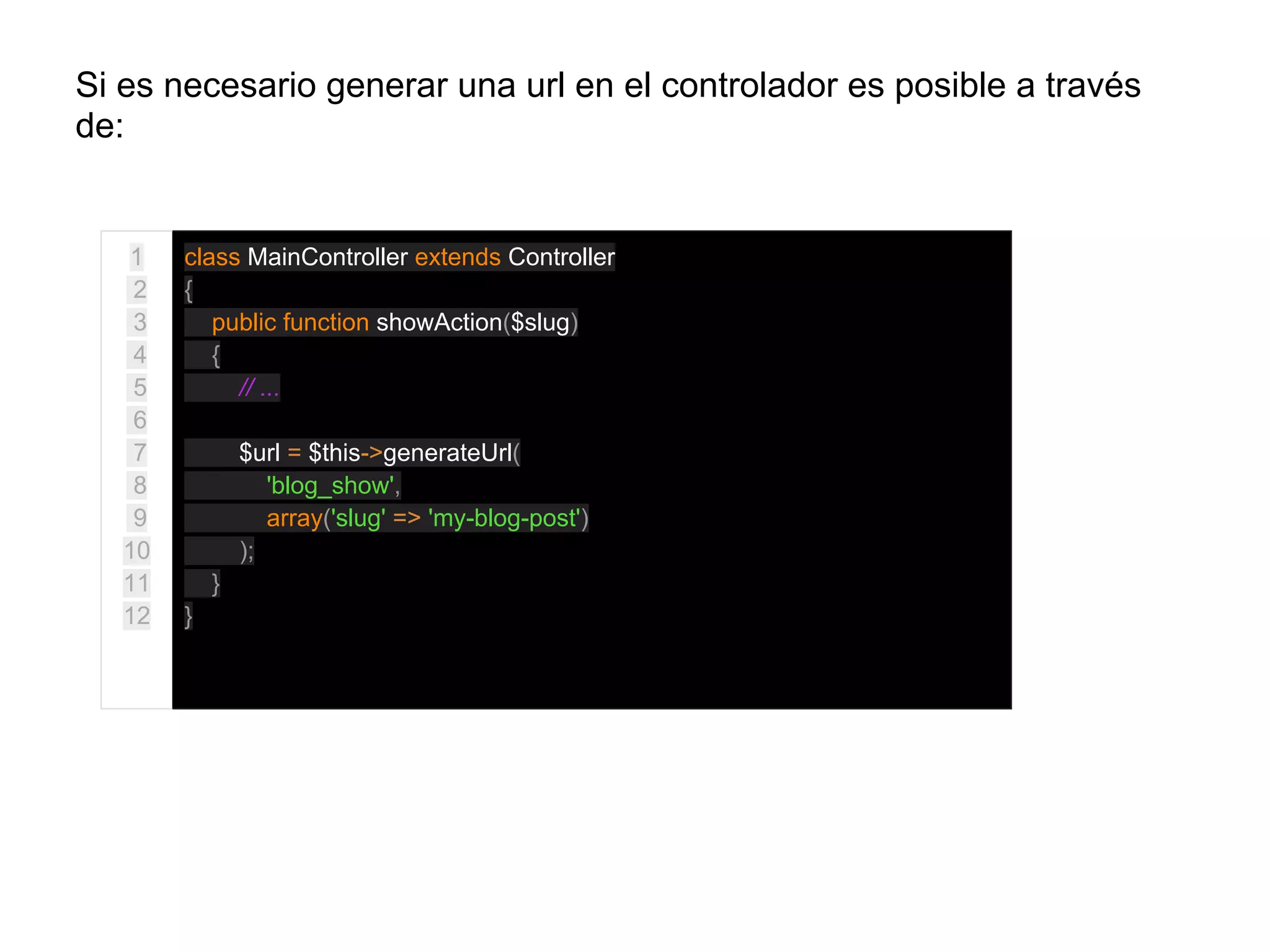 Si es necesario generar una url en el controlador es posible a través
de:
1
2
3
4
5
6
7
8
9
10
11
12
class MainController extends Controller
{
public function showAction($slug)
{
// ...
$url = $this->generateUrl(
'blog_show',
array('slug' => 'my-blog-post')
);
}
}
 