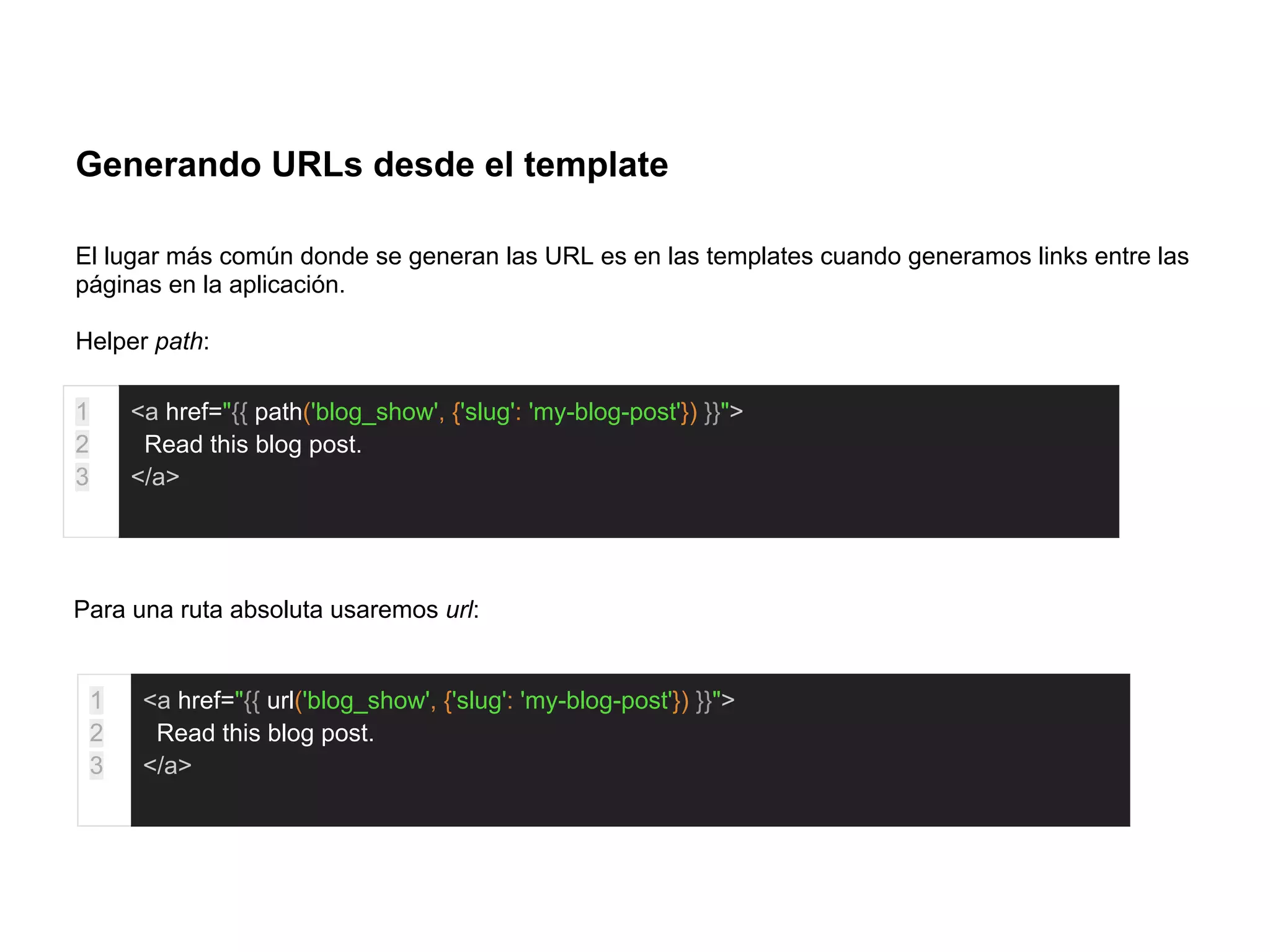 Generando URLs desde el template
El lugar más común donde se generan las URL es en las templates cuando generamos links entre las
páginas en la aplicación.
Helper path:
1
2
3
<a href="{{ path('blog_show', {'slug': 'my-blog-post'}) }}">
Read this blog post.
</a>
Para una ruta absoluta usaremos url:
1
2
3
<a href="{{ url('blog_show', {'slug': 'my-blog-post'}) }}">
Read this blog post.
</a>
 