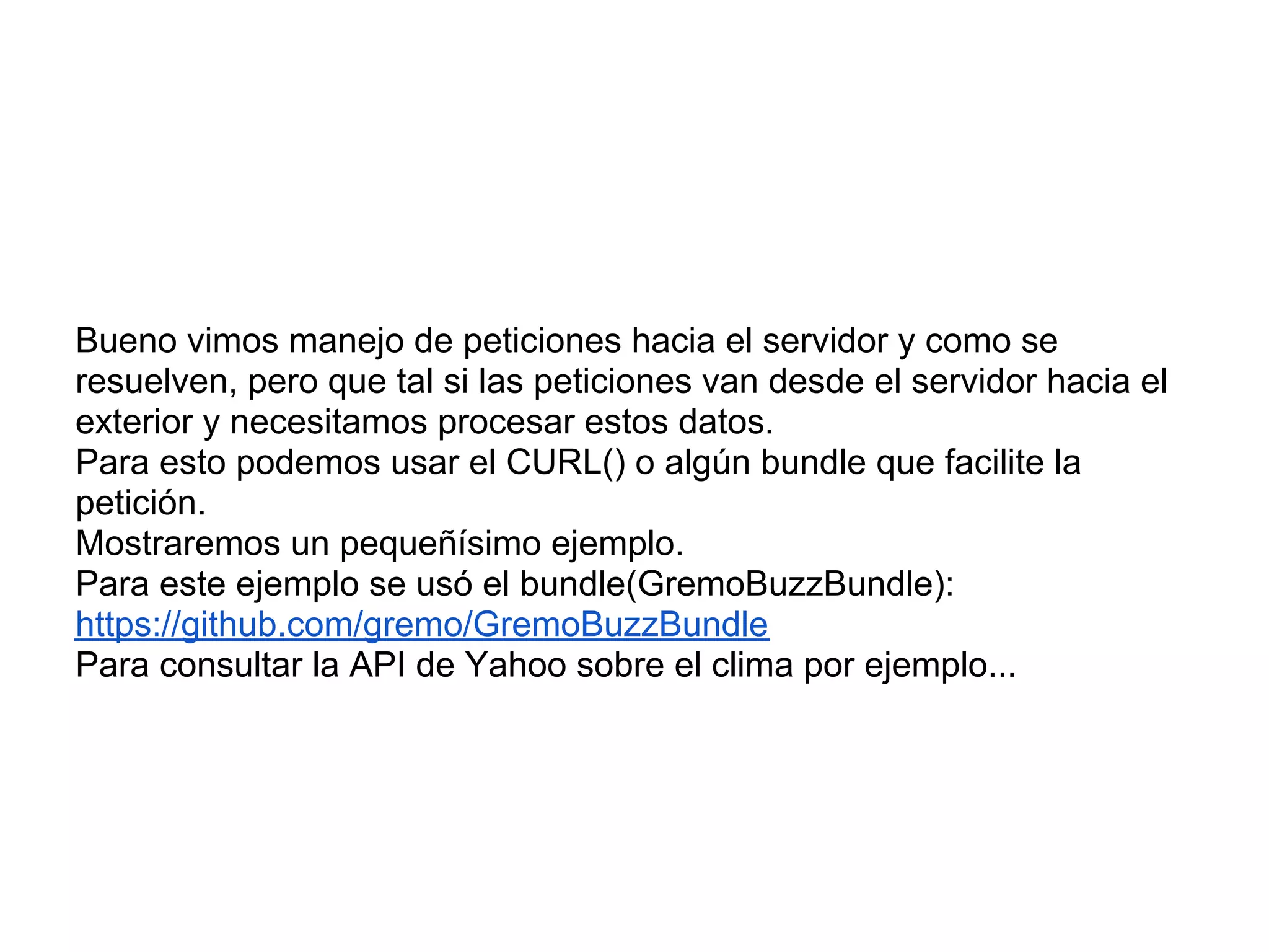 Bueno vimos manejo de peticiones hacia el servidor y como se
resuelven, pero que tal si las peticiones van desde el servidor hacia el
exterior y necesitamos procesar estos datos.
Para esto podemos usar el CURL() o algún bundle que facilite la
petición.
Mostraremos un pequeñísimo ejemplo.
Para este ejemplo se usó el bundle(GremoBuzzBundle):
https://github.com/gremo/GremoBuzzBundle
Para consultar la API de Yahoo sobre el clima por ejemplo...
 