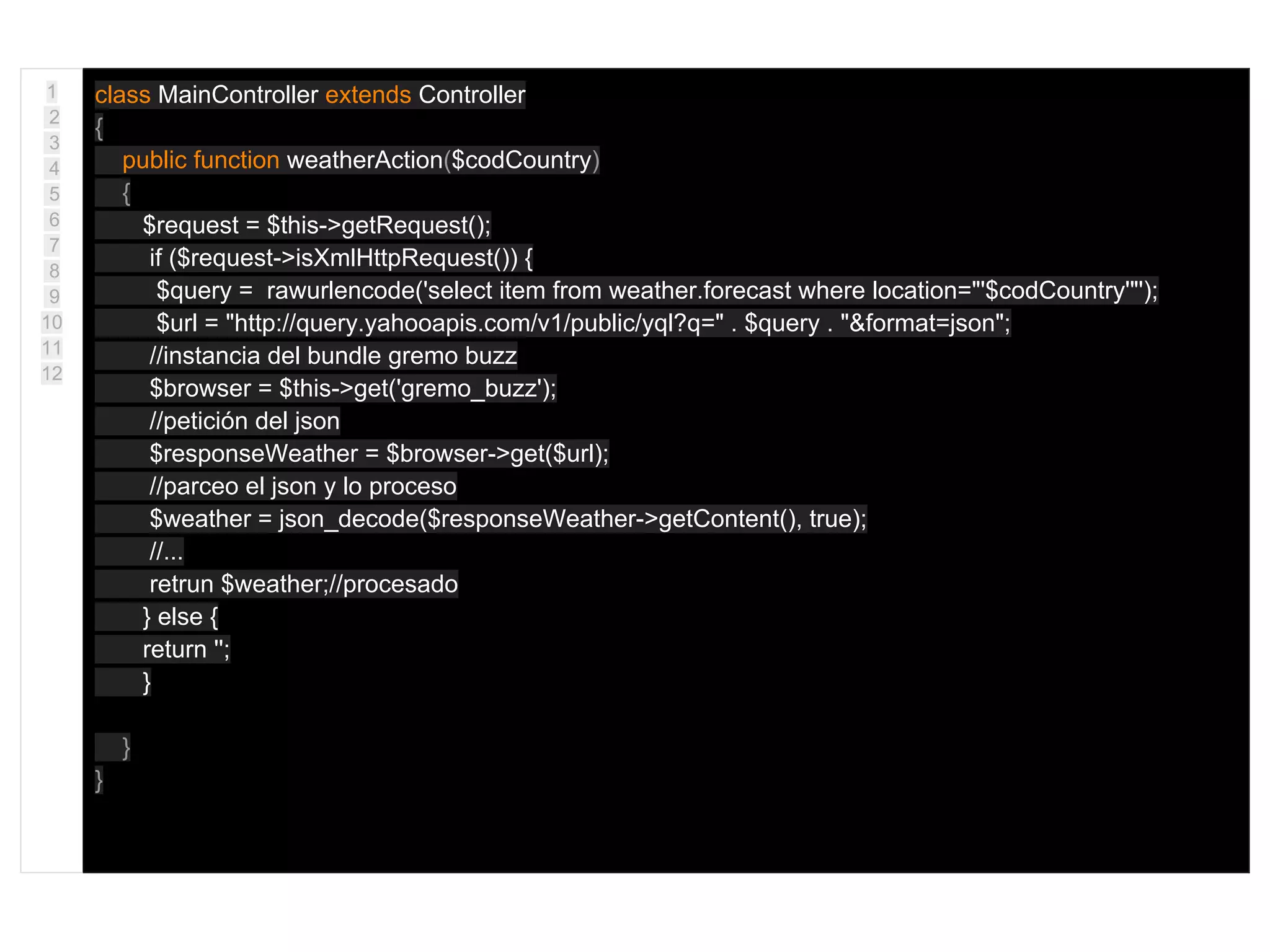 1
2
3
4
5
6
7
8
9
10
11
12
class MainController extends Controller
{
public function weatherAction($codCountry)
{
$request = $this->getRequest();
if ($request->isXmlHttpRequest()) {
$query = rawurlencode('select item from weather.forecast where location="'$codCountry'"');
$url = "http://query.yahooapis.com/v1/public/yql?q=" . $query . "&format=json";
//instancia del bundle gremo buzz
$browser = $this->get('gremo_buzz');
//petición del json
$responseWeather = $browser->get($url);
//parceo el json y lo proceso
$weather = json_decode($responseWeather->getContent(), true);
//...
retrun $weather;//procesado
} else {
return '';
}
}
}
 