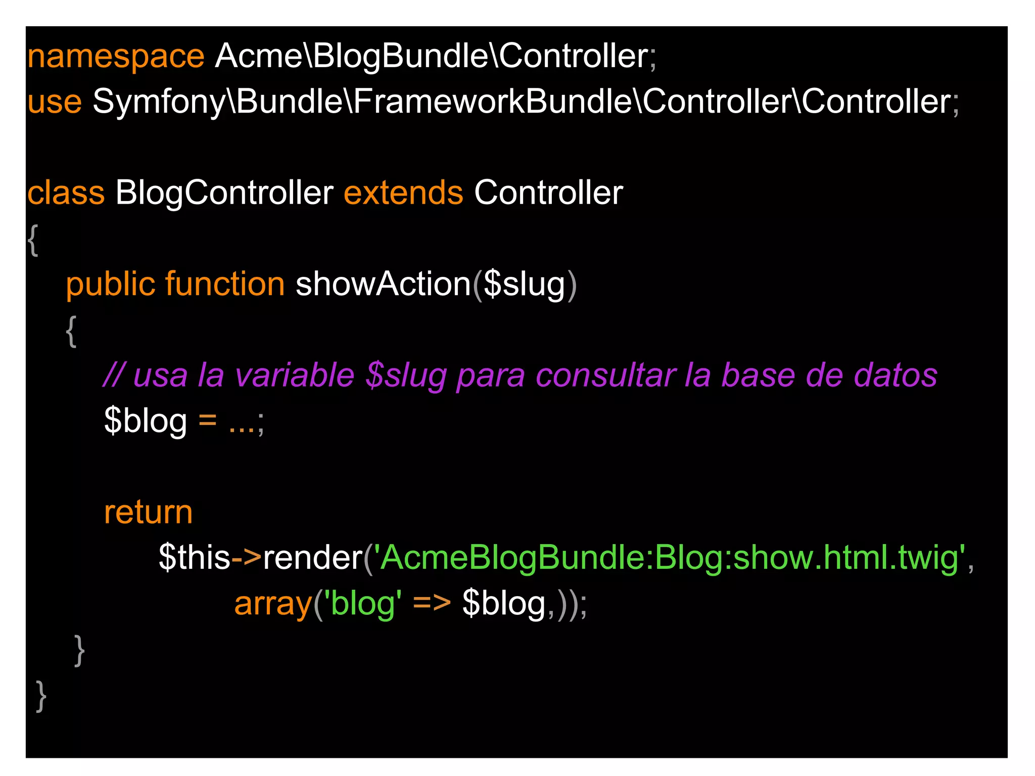 namespace AcmeBlogBundleController;
use SymfonyBundleFrameworkBundleControllerController;
class BlogController extends Controller
{
public function showAction($slug)
{
// usa la variable $slug para consultar la base de datos
$blog = ...;
return
$this->render('AcmeBlogBundle:Blog:show.html.twig',
array('blog' => $blog,));
}
}
 