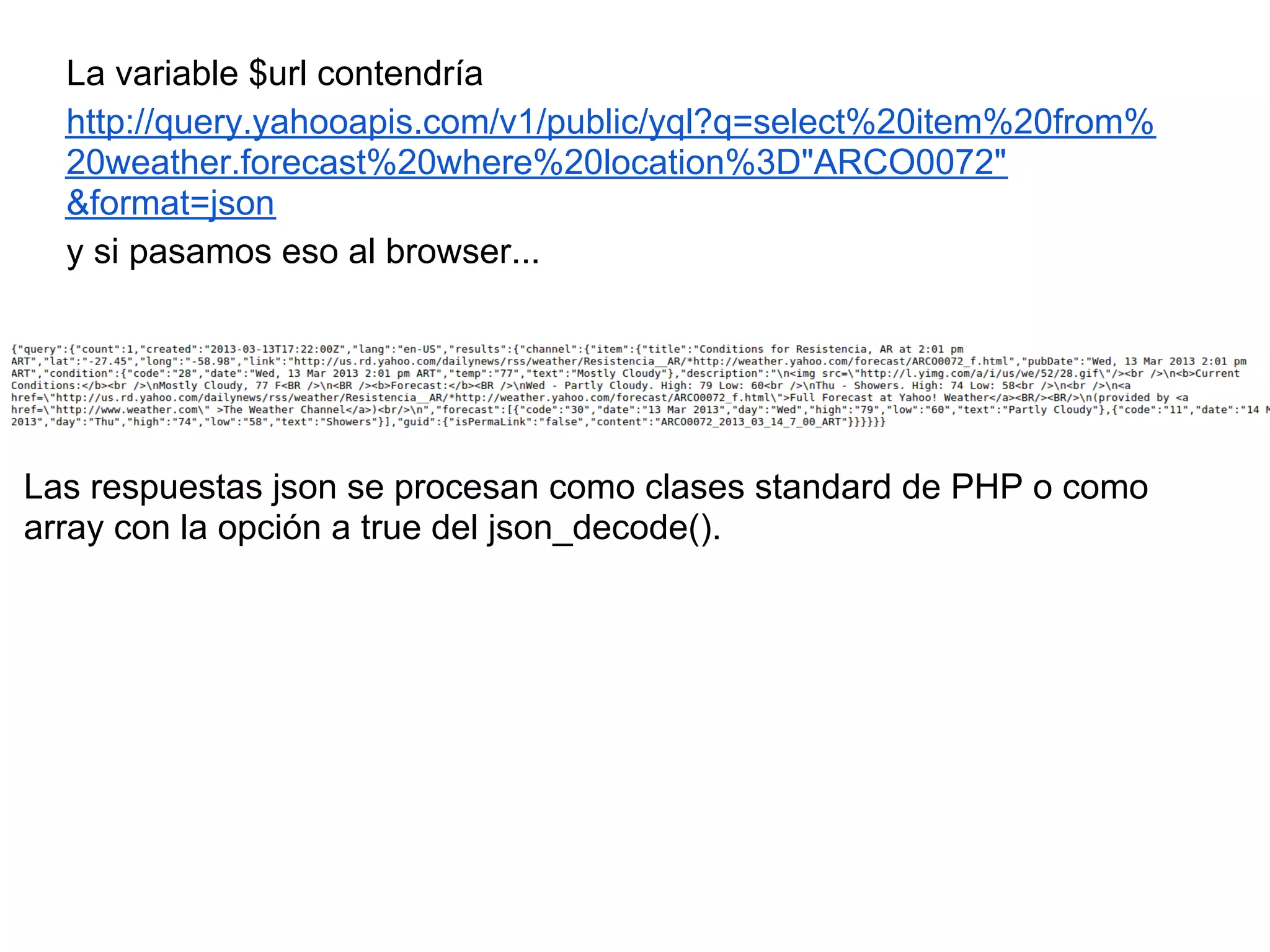 La variable $url contendría
http://query.yahooapis.com/v1/public/yql?q=select%20item%20from%
20weather.forecast%20where%20location%3D"ARCO0072"
&format=json
y si pasamos eso al browser...
Las respuestas json se procesan como clases standard de PHP o como
array con la opción a true del json_decode().
 