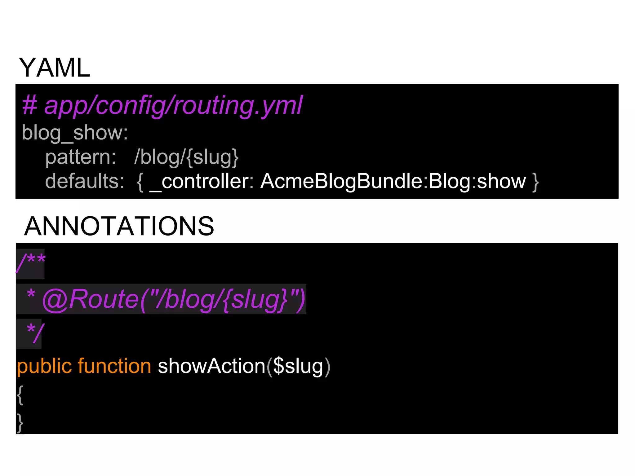 /**
* @Route("/blog/{slug}")
*/
public function showAction($slug)
{
}
# app/config/routing.yml
blog_show:
pattern: /blog/{slug}
defaults: { _controller: AcmeBlogBundle:Blog:show }
YAML
ANNOTATIONS
 