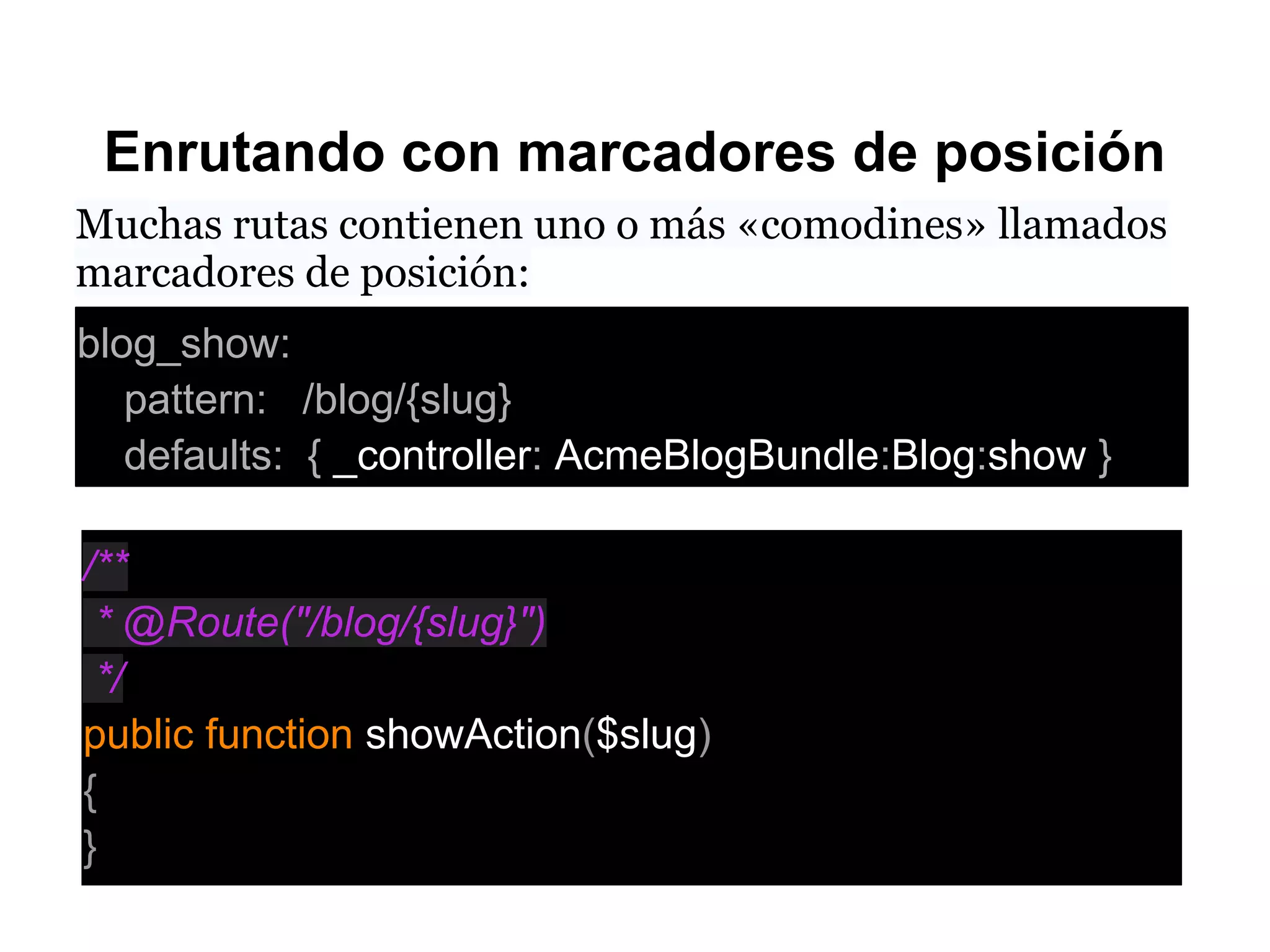 Enrutando con marcadores de posición
Muchas rutas contienen uno o más «comodines» llamados
marcadores de posición:
blog_show:
pattern: /blog/{slug}
defaults: { _controller: AcmeBlogBundle:Blog:show }
/**
* @Route("/blog/{slug}")
*/
public function showAction($slug)
{
}
 