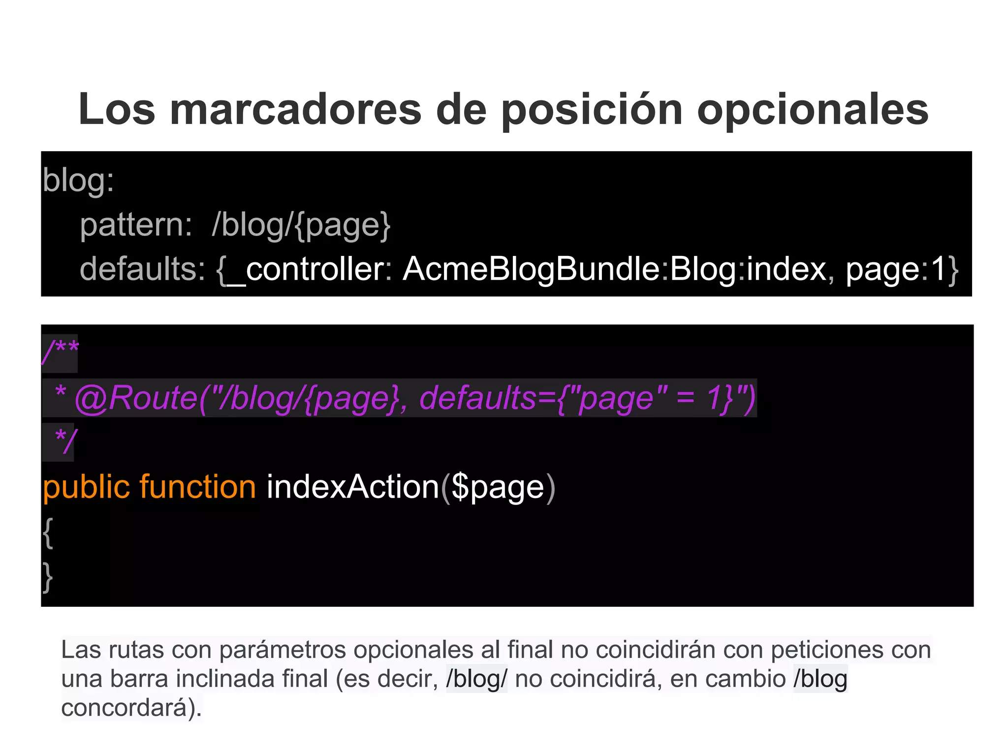 Los marcadores de posición opcionales
blog:
pattern: /blog/{page}
defaults: {_controller: AcmeBlogBundle:Blog:index, page:1}
Las rutas con parámetros opcionales al final no coincidirán con peticiones con
una barra inclinada final (es decir, /blog/ no coincidirá, en cambio /blog
concordará).
/**
* @Route("/blog/{page}, defaults={"page" = 1}")
*/
public function indexAction($page)
{
}
 