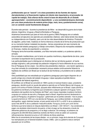 profesionales que se “asoció” a la clase poseedora de las fuentes de riqueza
(terratenientes) y la financiación inglesa (el cliente más importante y el proveedor de
capital de trabajo). Esta alianza tácita creará la base de desarrollo de un Estado
agroexportador - económicamente dependiente - y una sociedad jerárquica dominada
por una clase productora de materia prima (trigo, maíz, lana y posteriormente carne),
con un carácter social fuertemente desigual.
Durante este período - durante la presidencia de Mitre - se desarrolló la guerra de la triple
alianza: Argentina, Uruguay y Brasil enfrentados a Paraguay.
Aclaremos brevemente que para el inicio de la guerra (1864) Paraguay era un estado
autocrático (el ejecutivo era ejercido por presidentes vitalicios -sólo había tenido tres desde
su independencia con España), pero uno de los más desarrollados de América. Productor
de algodón, yerba mate, maderas en forma intensiva a través de la forma de producción que
en su momento habían instalado los jesuitas - tierras corporativas (en ese momento de
propiedad del estado paraguayo) y trabajo comunitario. Disponía de monopolios estatales
en finanzas, medios de exportación y comercio.
Paraguay tenía ferrocarriles estatales, una flota mercante estatal y un poderoso ejército y
armada.
Era un estado mediterráneo, por lo tanto sin puertos marítimos y dependiente de otros para
concretar la exportación de su producción.
Las particularidades que lo distinguían en América del sur (el idioma guaraní, el fuerte
anclaje originario y alto porcentaje de población indígena) lo hacía diferente de sus vecinos.
Era el Paraguay de los López - los últimos dos presidentes vitalicios - una nación agresiva y
muy bien armada (lo consideraban necesario porque estaba contínuamente flotando la
hipótesis de conflicto con Brasil por la laxitud de las fronteras y el problema de la salida al
mar).
Otra posibilidad que era estudiada por el gobierno paraguayo para lograr disponer de un
puerto amigo era a través del estado Uruguayo. López apoyaba al partido blanco
(equivalente del federal argentino).
El conflicto con el Brasil se concretó en 1864 ​cuando el mariscal Solano López, presidente
paraguayo, decidió acudir en ayuda del gobierno ejercido por el ​Partido Blanco​ del ​Uruguay​, en
guerra civil contra el ​Partido Colorado​, apoyado éste militarmente por el Brasil. López advirtió a
los gobiernos de Brasil y la Argentina que consideraría cualquier agresión al Uruguay "como
atentatorio del equilibrio de los Estados del Plata", pero tropas imperiales ​invadieron territorio
uruguayo​ en octubre de ese año y Paraguay atacó a Brasil. Argentina terminó declarando la
guerra al Paraguay y el gobierno Uruguayo - gobernado por el partido colorado - hizo lo propio.
La guerra terminó en ​1870​ con una derrota de Paraguay, que conlleva también un desastre
demográfico​: según distintas fuentes, el país perdió entre el 50 % y el 85 % de su población y
quizá más del 90 % de su población masculina adulta. ​Paraguay perdió gran parte ​de los
territorios que tenía todavía en disputa diplomática con Brasil ―334 126 km²― fue condenado a
pagar una abultada indemnización de guerra, si bien el pago se fue atrasando a través de
diferentes gobiernos de posguerra y no se llegó a efectuar. Sin embargo, el préstamo de
posguerra de 200.000 libras esterlinas recibido del ​Reino Unido​ se saldó con sucesivas
refinanciaciones, llevando la suma a 3,22 millones de libras esterlinas.
Mitre fue el comandante de las tropas aliadas - en un principio, luego de la derrota de Curupaytí
fue reemplazado por el General brasileño Caxias (1866) - pero su gobierno estuvo siempre
jaqueado por el conflicto.
2
 