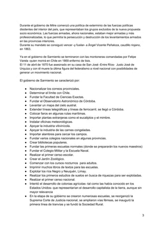 Durante el gobierno de Mitre comenzó una política de exterminio de las fuerzas políticas
disidentes del interior del país, que representaban los grupos excluidos de la nueva propuesta
socio económica. Las fuerzas armadas, ahora nacionales, estaban mejor armadas y más
profesionalizadas, lo que permitía la persecución y destrucción de los levantamientos armados
en las provincias interiores.
Durante su mandato se consiguió vencer -y fusilar- a Ángel Vicente Peñaloza, caudillo riojano,
en 1863.
Ya en el gobierno de Sarmiento se terminaron con las montoneras comandadas por Felipe
Varela -quien morirá en Chile en 1869 enfermo de tisis.
El 11 de abril de 1870 fue asesinado en su casa de San José -Entre Ríos- Justo José de
Urquiza y con él muere la última figura del federalismo a nivel nacional con posibilidades de
generar un movimiento nacional.
El gobierno de Sarmiento se caracterizó por:
● Nacionalizar los correos provinciales.
● Determinar el límite con Chile.
● Fundar la Facultad de Ciencias Exactas.
● Fundar el Observatorio Astronómico de Córdoba.
● Levantar un mapa del cielo austral.
● Extender líneas telegráficas y líneas de ferrocarril, se llegó a Córdoba.
● Colocar faros en algunas rutas marítimas.
● Importar plantas extranjeras como el eucaliptos y el mimbre.
● Instalar oficinas meteorológicas.
● Apoyar la industria vitivinícola.
● Apoyar la industria de las carnes congeladas.
● Importar alambres para cercar los campos.
● Fundar varios colegios nacionales en algunas provincias.
● Crear bibliotecas populares.
● Fundar las primeras escuelas normales (donde se prepararán los nuevos maestros)
● Fundar el Colegio Militar y la Escuela Naval.
● Realizar el primer censo escolar.
● Crear el Jardín Zoológico.
● Comenzar con los cursos nocturnos para adultos.
● Imprimir muchos libros de textos para las escuelas.
● Explotar los ríos Negro y Neuquén, Limay.
● Realizar los primeros estudios de suelos en busca de riquezas para ser explotadas.
● Realizar el primer censo nacional.
● Intentó el desarrollo de colonias agrícolas -tal como las había conocido en los
Estados Unidos- que representarían el desarrollo capitalista de la tierra, aunque sin
mayor relevancia
● En la etapa de su gobierno se crearon numerosas escuelas, se reorganizó la
Suprema Corte de Justicia nacional, se ampliaron vías férreas, se inauguró la
primera línea de tranvías y se fundó la Sociedad Rural.
3
 