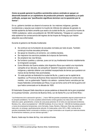 Como se puede apreciar la política sarmientina estuvo centrada en apoyar un
desarrollo basado en un capitalismo de producción primaria exportadora y un país
unificado, aunque esa “pacificación significara terminar con la oposición por la
fuerza”.
En su gobierno también se observó el avance de los malones indígenas, grandes
inundaciones y sequías que costaron la muerte de millones de cabezas de ganado; la
terrible epidemia de fiebre amarilla que asoló a la ciudad de Bs.As. y provocó la muerte de
13500 ciudadanos sobre una población de 180.000 habitantes. Téngase en cuenta que
esta epidemia fue consecuencia del regreso de las tropas de Paraguay que habían
adquirido esa enfermedad.
Durante el gobierno de Nicolás Avellaneda:
● Se continuó con la fundación de escuelas normales por todo el país. También
construyó muchas escuelas primarias.
● Se apoyó la industria y el comercio, con créditos baratos.
● Se mejoraron los servicios postales de la época de Sarmiento.
● Se ampliaron las vías férreas.
● Se fundaron pueblos y colonias, pues con la Ley Avellaneda fomento notablemente
la inmigración europea.
● Como Ministro de Guerra estaba Julio Argentino Roca que realizó una importante
campaña al sur del país, (la campaña al “desierto”) logrando contener a los
indígenas y además obtener una cantidad insospechada de tierras que quedaron en
manos de las familias más acomodadas.
● En este período se federalizó la ciudad de Bs.As. y pasó a ser la capital de la
república. La Provincia de Buenos Aires reaccionó levantándose en contra de esa
medida - con su gobernador Tejedor a la cabeza - quienes fueron vencidos por las
tropas federales comandadas por Roca, lo que se toma como el fin de la guerra civil
que había comenzado en la década de 1820.
El historiador Ezequiel Gallo describe en pocas palabras el desarrollo de la gran propiedad
en la pampa húmeda - provincia de Buenos Aires, sur de Santa Fé y sur de Entre Ríos-:
“Las limitaciones de la colonización agrícola: […] hacia 1883 las grandes propiedades seguían predominando en
la campaña santafesina. Tal como sucediera anteriormente, la tierra ganada a los indios entre 1872 y 1883
había ido a parar, generalmente, a manos de unas pocas personas. En el norte una casa bancaria londinense,
Murieta y Cía., obtuvo la propiedad de 1 .400.000 hectáreas. En el sur más de 1 .000.000 de hectáreas pasaron
a manos de empresarios bonaerenses, como Cernadas, Casey, Randel y Villanueva. Este viejo predominio
había sido, sin embargo, significativamente reducido. En todas partes, entre 1872 y 1883, muchas de las
grandes propiedades habían comenzado a dividirse y su lugar comenzaba a ser ocupado por estancias lanares
de dimensiones medianas y por las colonias agrícolas.”1
Bueno, hasta aquí la clase de hoy, nos vemos el lunes.
1
Gallo, E (1983) La pampa gringa. Buenos Aires. Sudamericana.
4
 