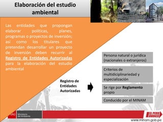 Elaboración del estudio
ambiental
Persona natural o jurídica
(nacionales o extranjeros)
Criterios de
multidiciplinariedad y
especialización
Se rige por Reglamento
propio
Conducido por el MINAM
Registro de
Entidades
Autorizadas
Las entidades que propongan
elaborar políticas, planes,
programas o proyectos de inversión;
así como los titulares que
pretendan desarrollar un proyecto
de inversión deben recurrir al
Registro de Entidades Autorizadas
para la elaboración del estudio
ambiental
 