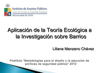 Aplicación de la Teoría Ecológica a
la Investigación sobre Barrios
Liliana Manzano Chávez
Postítulo “Metodologías para el diseño y la ejecución de
políticas de seguridad pública” 2010

 