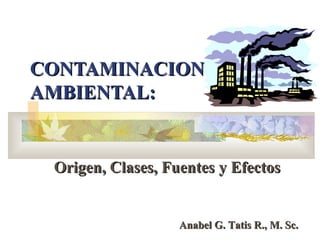 CONTAMINACION
AMBIENTAL:


 Origen, Clases, Fuentes y Efectos


                   Anabel G. Tatis R., M. Sc.
 