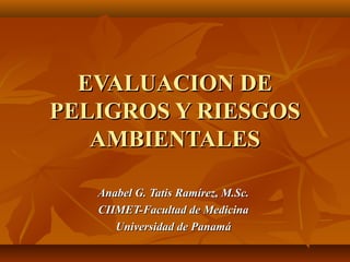EVALUACION DE
PELIGROS Y RIESGOS
   AMBIENTALES

   Anabel G. Tatis Ramírez, M.Sc.
   CIIMET-Facultad de Medicina
      Universidad de Panamá
 