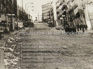 Impulsores de las tendencias
Freire y Gutiérrez, 2010-2020, 32 tendencias de cambio
1) Transformaciones urbanas
2) Transformaciones en las relaciones
3) Transformaciones en las organizaciones
4) Transformaciones tecnológicas
5) Transformaciones políticas
6) Transformaciones e la información
7) Transformaciones e los modelos de negocios

 