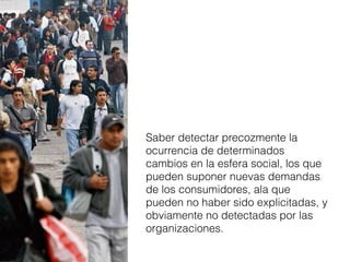 Saber detectar precozmente la
ocurrencia de determinados
cambios en la esfera social, los que
pueden suponer nuevas demandas
de los consumidores, ala que
pueden no haber sido explicitadas, y
obviamente no detectadas por las
organizaciones.

 