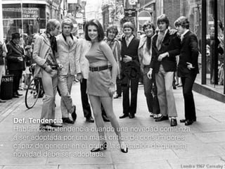 Def. Tendencia
Hablamos de tendencia cuando una novedad comienza
a ser adoptada por una masa critica de consumidores,
capaz de generar en el grupo la sensación de que esa
novedad debe ser adoptada.

 