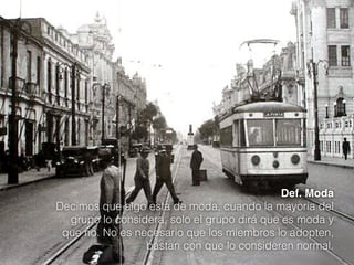 Def. Moda
Decimos que algo esta de moda, cuando la mayoría del
grupo lo considera, solo el grupo dirá que es moda y
que no. No es necesario que los miembros lo adopten,
bastan con que lo consideren normal.

 