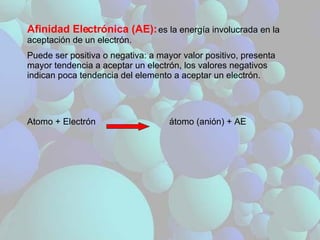 Afinidad Electrónica (AE):   es la energía involucrada en la aceptación de un electrón. Puede ser positiva o negativa: a mayor valor positivo, presenta mayor tendencia a aceptar un electrón, los valores negativos indican poca tendencia del elemento a aceptar un electrón. Atomo + Electrón  átomo (anión) + AE 