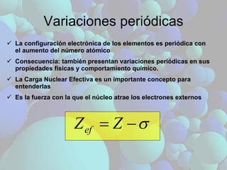 Variaciones periódicas La configuración electrónica de los elementos es periódica con el aumento del número atómico Consecuencia: también presentan variaciones periódicas en sus propiedades físicas y comportamiento químico. La Carga Nuclear Efectiva es un importante concepto para entenderlas Es la fuerza con la que el núcleo atrae los electrones externos 