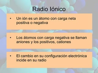 Radio Iónico Un ión es un átomo con carga neta positiva o negativa Los átomos con carga negativa se llaman aniones y los positivos, cationes El cambio en su configuración electrónica incide en su radio 