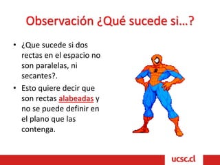 Observación ¿Qué sucede si…?
• ¿Que sucede si dos
rectas en el espacio no
son paralelas, ni
secantes?.
• Esto quiere decir que
son rectas alabeadas y
no se puede definir en
el plano que las
contenga.
 