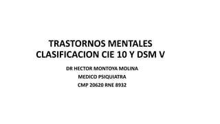 TRASTORNOS MENTALES
CLASIFICACION CIE 10 Y DSM V
DR HECTOR MONTOYA MOLINA
MEDICO PSIQUIATRA
CMP 20620 RNE 8932
 