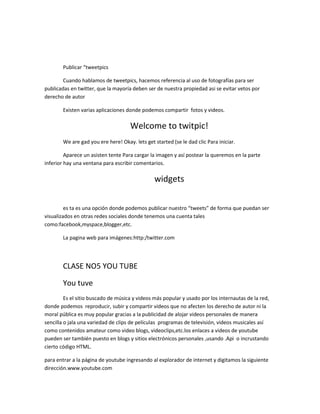 Publicar “tweetpics

        Cuando hablamos de tweetpics, hacemos referencia al uso de fotografías para ser
publicadas en twitter, que la mayoría deben ser de nuestra propiedad asi se evitar vetos por
derecho de autor

        Existen varias aplicaciones donde podemos compartir fotos y videos.

                                      Welcome to twitpic!
        We are gad you ere here! Okay. lets get started (se le dad clic Para iniciar.

         Aparece un asisten tente Para cargar la imagen y así postear la queremos en la parte
inferior hay una ventana para escribir comentarios.

                                                widgets

         es ta es una opción donde podemos publicar nuestro “tweets” de forma que puedan ser
visualizados en otras redes sociales donde tenemos una cuenta tales
como:facebook,myspace,blogger,etc.

        La pagina web para imágenes:http:/twitter.com




        CLASE NO5 YOU TUBE

        You tuve
         Es el sitio buscado de música y videos más popular y usado por los internautas de la red,
donde podemos reproducir, subir y compartir videos que no afecten los derecho de autor ni la
moral pública es muy popular gracias a la publicidad de alojar videos personales de manera
sencilla o jala una variedad de clips de películas programas de televisión, videos musicales así
como contenidos amateur como video blogs, videoclips,etc.los enlaces a videos de youtube
pueden ser también puesto en blogs y sitios electrónicos personales ,usando .Api o incrustando
cierto código HTML.

para entrar a la página de youtube ingresando al explorador de internet y digitamos la siguiente
dirección.www.youtube.com
 