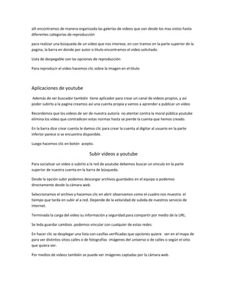 allí encontramos de manera organizada las galerías de videos que van desde los mas vistos hasta
diferentes categorías de reproducción

para realizar una búsqueda de un video que nos interese, en con tramos en la parte superior de la
pagina, la barra en donde por autor o titulo encontramos el video solicitado.

Lista de despegable con las opciones de reproducción

Para reproducir el video hacemos clic sobre la imagen en el titulo



Aplicaciones de youtube
Además de ser buscador también tiene aplicador para crear un canal de videos propios, y asi
poder subirlo a la pagina creamos así una cuenta propia y vamos a aprender a publicar un video

Recordemos que los videos de ser de nuestra autoría no atentar contra la moral pública youtube
elimina los video que contradicen estas normas hasta se pierde la cuenta que hemos creado.

En la barra dice crear cuenta le damos clic para crear la cuenta al digitar al usuario en la parte
inferior parece si se encuentra disponible.

Luego hacemos clic en botón acepto.

                                    Subir videos a youtube
Para socializar un video o subirlo a la red de youtube debemos buscar un vinculo en la parte
superior de nuestra cuenta en la barra de búsqueda.

Desde la opción subir podemos descargar archivos guardados en el equipo o podemos
directamente desde la cámara web.

Seleccionamos el archivo y hacemos clic en abrir observamos como el cuadro nos muestra el
tiempo que tarda en subir al a red. Depende de la velocidad de subida de nuestros servicio de
internet.

Terminada la carga del video su información y seguridad para compartir por medio de la URL.

Se leda guardar cambios .podemos vincular con cualquier de estas redes.

En hacer clic se desplegar una lista con casillas verificadas que opciones quiere ver en el mapa de
para ver distintos sitios calles o de fotografías imágenes del universo o de calles o según el sitio
que quiera ver.

Por medios de videos también se puede ver imágenes captadas por la cámara web.
 