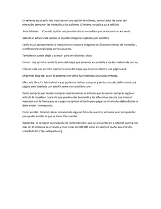 En relieves esta casilla nos mostrara en una opción de relieves, demarcados las zonas con
elevación, como son las montañas y los cañones .El relieve, no aplica para edificios

Inmobiliarias:   Con esta opción nos permite ubicar inmuebles que se encuentren en venta

Satelite:al activar esta opción se muestra imágenes captadas por satélites

Earth: es un complementó al instalarlo nos muestra imágenes en 3D como relieves de montañas ,
y edificaciones realizadas por los usuarios.

También se puede alejar o acercar para ver distintos sitios

Enviar : nos permite remitir la zona del mapa que tenemos en pantalla a un destinatario de correo.

Enlazar: esta nos permite insertar la zona del mapa que tenemos dentro una página web

Mi primer blog etb. Ya en el podemos ver cómo fue insertado una nueva entrada.

Mercado libre: En latino América ya podemos realizar compras y ventas a través del internet una
página web diseñada con este fin.www.mercadolibre.com

Como comprar: par realizar compras solo buscamos el artículo que deseamos comprar según el
artículo le muestran cual es la que puede estar buscando y los diferentes precios que tiene el
mercado y en la forma que va a pagar se oprime el botón para pagar se le toma los datos donde se
debe enviar la mercancía.

Como vender: debemos tener almacenada algunas fotos de nuestros artículos en el computador
para poder exhibir lo que se tiene. Para vender.

Wikipedia: es la mayor enciclopedia de contenido libre ,que se encuentra en a internet cuenta con
más de 15 millones de artículos y mas y mas de 600.000 están en idioma Español sus artículos
redactado.http://es.wikipedia.org
 
