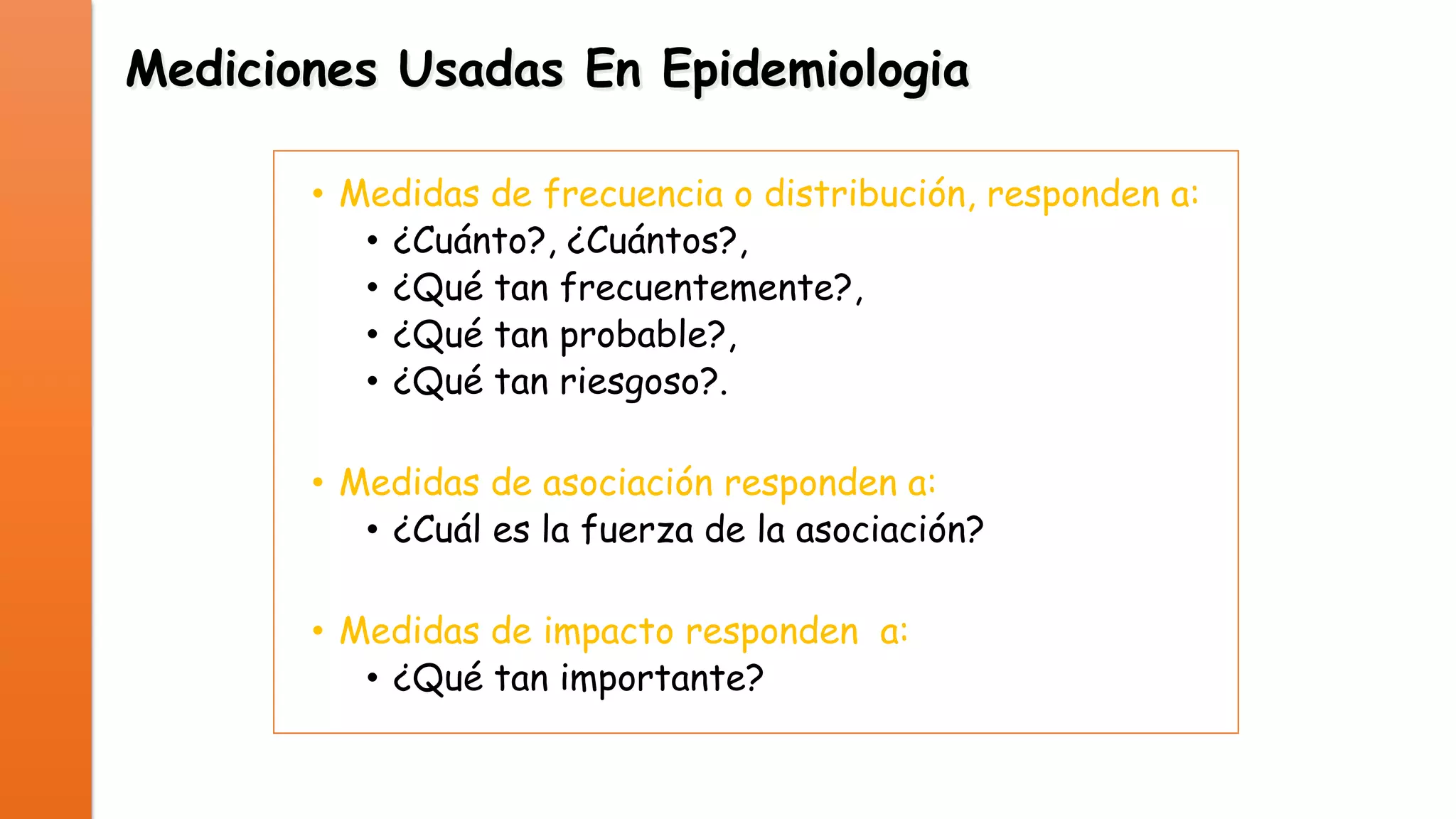 Mediciones Usadas En Epidemiologia
• Medidas de frecuencia o distribución, responden a:
• ¿Cuánto?, ¿Cuántos?,
• ¿Qué tan frecuentemente?,
• ¿Qué tan probable?,
• ¿Qué tan riesgoso?.
• Medidas de asociación responden a:
• ¿Cuál es la fuerza de la asociación?
• Medidas de impacto responden a:
• ¿Qué tan importante?

 