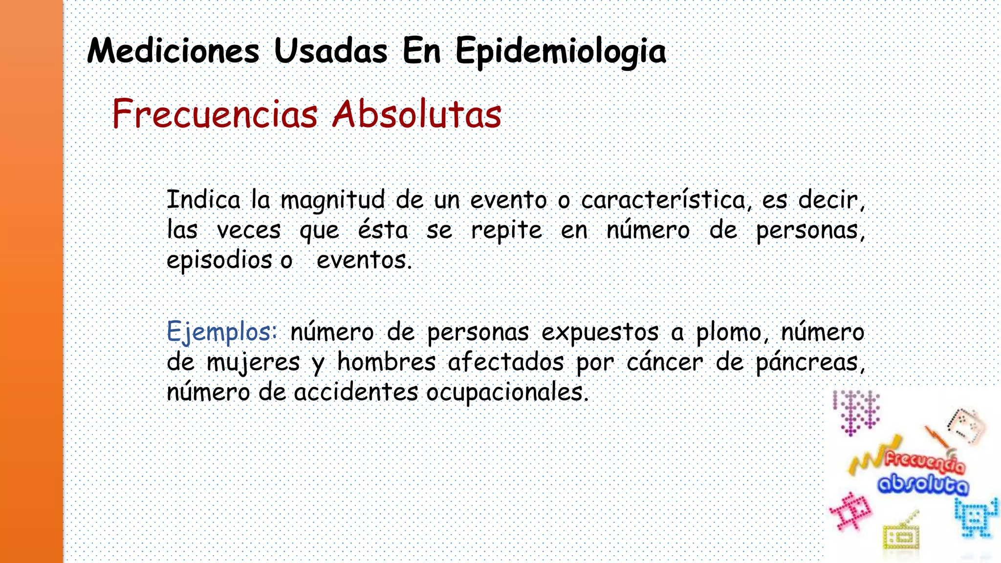 Mediciones Usadas En Epidemiologia

Frecuencias Absolutas
Indica la magnitud de un evento o característica, es decir,
las veces que ésta se repite en número de personas,
episodios o eventos.
Ejemplos: número de personas expuestos a plomo, número
de mujeres y hombres afectados por cáncer de páncreas,
número de accidentes ocupacionales.

 