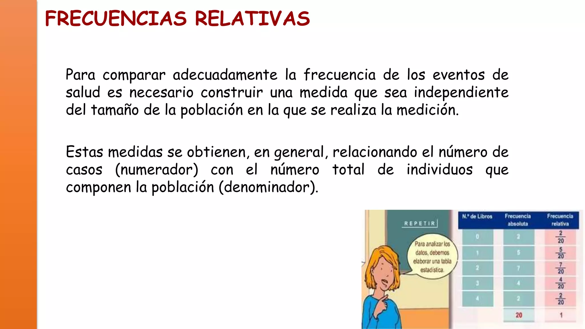 FRECUENCIAS RELATIVAS
Para comparar adecuadamente la frecuencia de los eventos de
salud es necesario construir una medida que sea independiente
del tamaño de la población en la que se realiza la medición.
Estas medidas se obtienen, en general, relacionando el número de
casos (numerador) con el número total de individuos que
componen la población (denominador).

 