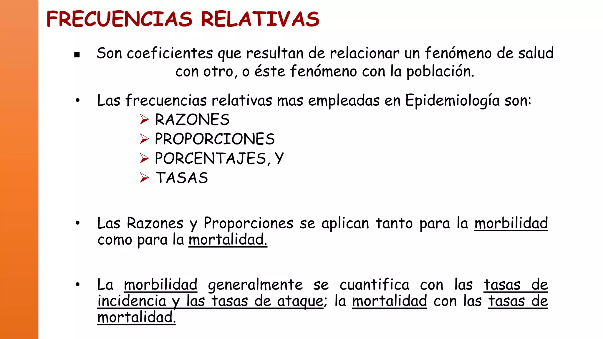 FRECUENCIAS RELATIVAS


Son coeficientes que resultan de relacionar un fenómeno de salud
con otro, o éste fenómeno con la población.

•

Las frecuencias relativas mas empleadas en Epidemiología son:
 RAZONES
 PROPORCIONES
 PORCENTAJES, Y
 TASAS

•

Las Razones y Proporciones se aplican tanto para la morbilidad
como para la mortalidad.

•

La morbilidad generalmente se cuantifica con las tasas de
incidencia y las tasas de ataque; la mortalidad con las tasas de
mortalidad.

 