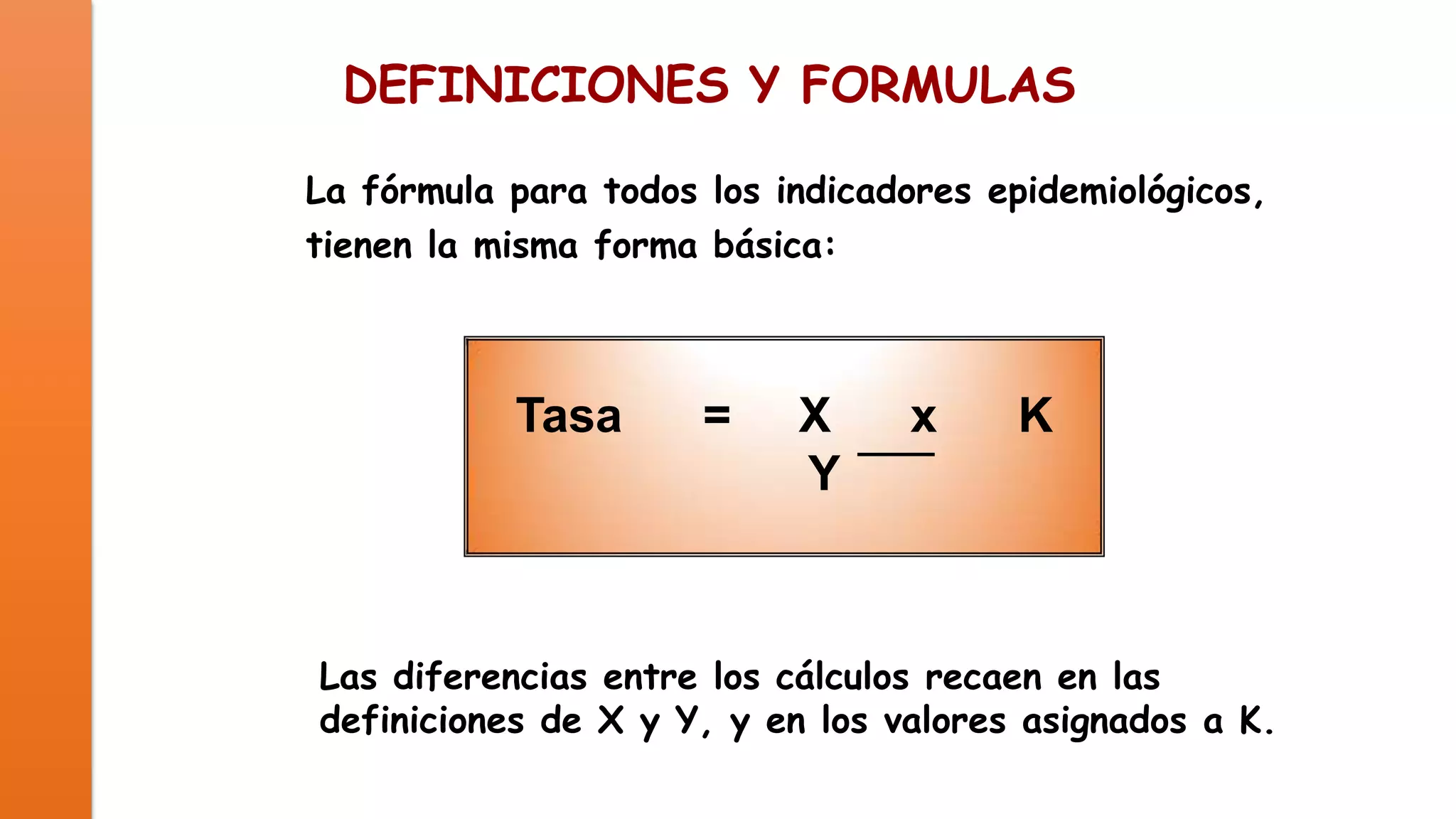 DEFINICIONES Y FORMULAS
La fórmula para todos los indicadores epidemiológicos,
tienen la misma forma básica:

Tasa

=

X
Y

x

K

Las diferencias entre los cálculos recaen en las
definiciones de X y Y, y en los valores asignados a K.

 