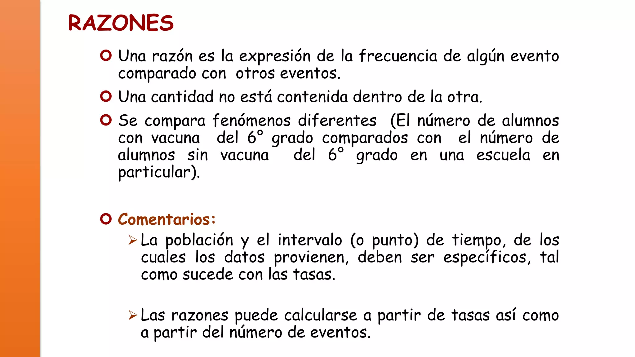 RAZONES
 Una razón es la expresión de la frecuencia de algún evento
comparado con otros eventos.
 Una cantidad no está contenida dentro de la otra.
 Se compara fenómenos diferentes (El número de alumnos
con vacuna del 6° grado comparados con el número de
alumnos sin vacuna
del 6° grado en una escuela en
particular).
 Comentarios:
 La población y el intervalo (o punto) de tiempo, de los
cuales los datos provienen, deben ser específicos, tal
como sucede con las tasas.
 Las razones puede calcularse a partir de tasas así como

a partir del número de eventos.

 