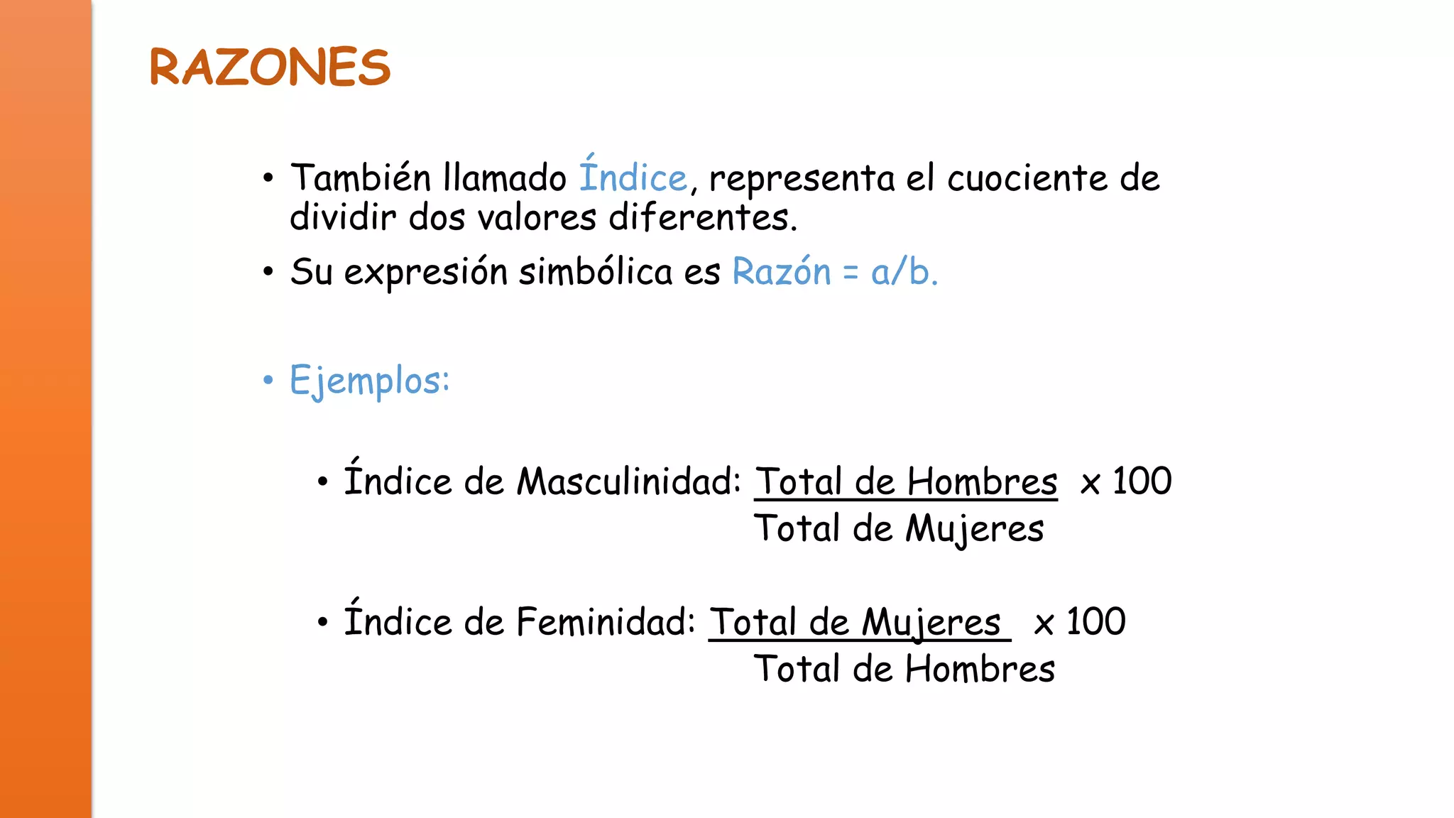 RAZONES
• También llamado Índice, representa el cuociente de
dividir dos valores diferentes.
• Su expresión simbólica es Razón = a/b.
• Ejemplos:
• Índice de Masculinidad: Total de Hombres x 100
Total de Mujeres

• Índice de Feminidad: Total de Mujeres x 100
Total de Hombres

 