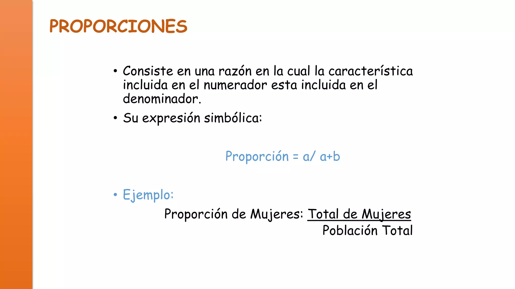 PROPORCIONES
• Consiste en una razón en la cual la característica
incluida en el numerador esta incluida en el
denominador.
• Su expresión simbólica:
Proporción = a/ a+b
• Ejemplo:
Proporción de Mujeres: Total de Mujeres
Población Total

 