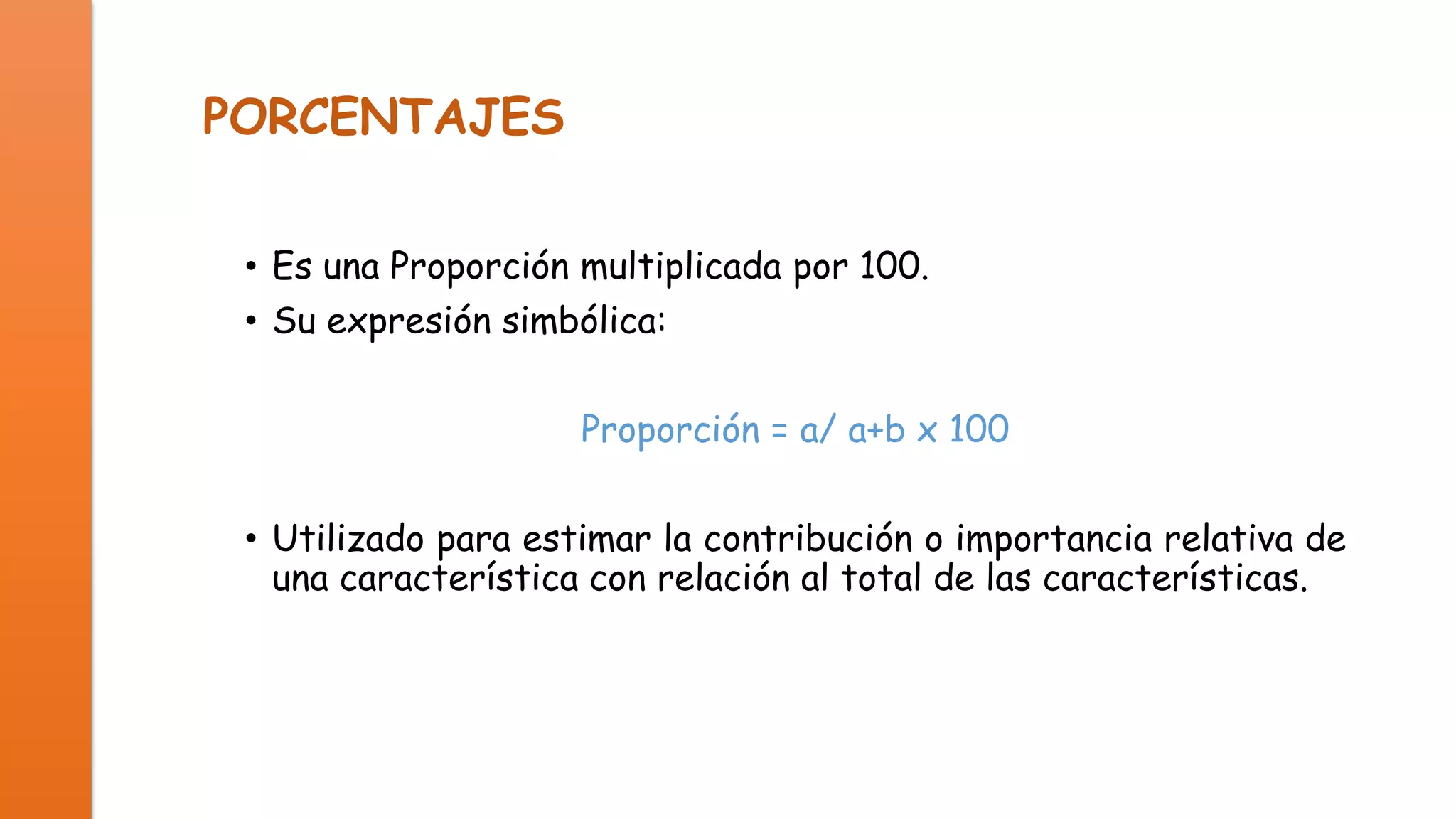 PORCENTAJES
• Es una Proporción multiplicada por 100.
• Su expresión simbólica:
Proporción = a/ a+b x 100
• Utilizado para estimar la contribución o importancia relativa de
una característica con relación al total de las características.

 
