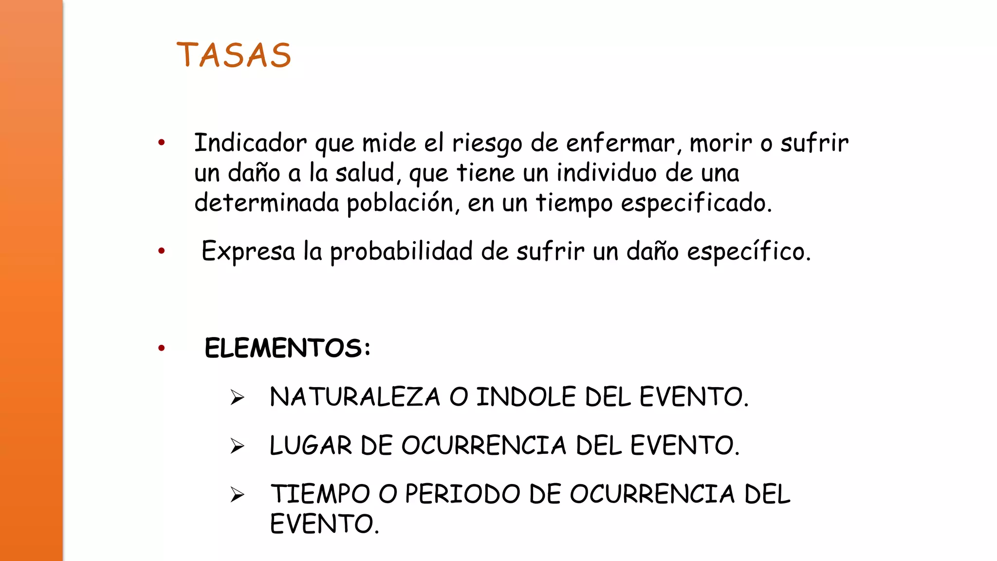 TASAS
•

Indicador que mide el riesgo de enfermar, morir o sufrir
un daño a la salud, que tiene un individuo de una
determinada población, en un tiempo especificado.

•

Expresa la probabilidad de sufrir un daño específico.

•

ELEMENTOS:


NATURALEZA O INDOLE DEL EVENTO.



LUGAR DE OCURRENCIA DEL EVENTO.



TIEMPO O PERIODO DE OCURRENCIA DEL
EVENTO.

 