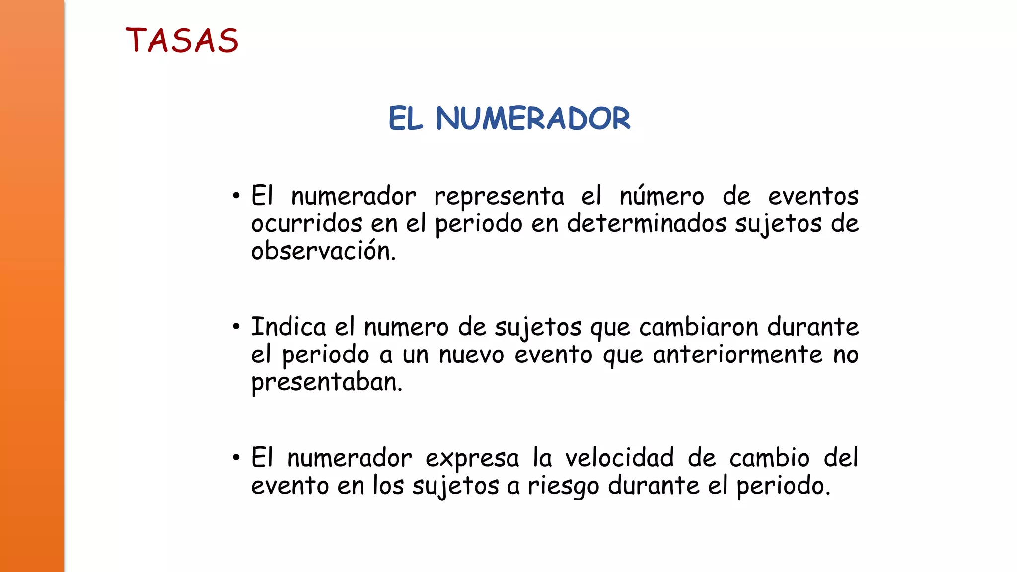 TASAS
EL NUMERADOR
• El numerador representa el número de eventos
ocurridos en el periodo en determinados sujetos de
observación.
• Indica el numero de sujetos que cambiaron durante
el periodo a un nuevo evento que anteriormente no
presentaban.
• El numerador expresa la velocidad de cambio del
evento en los sujetos a riesgo durante el periodo.

 