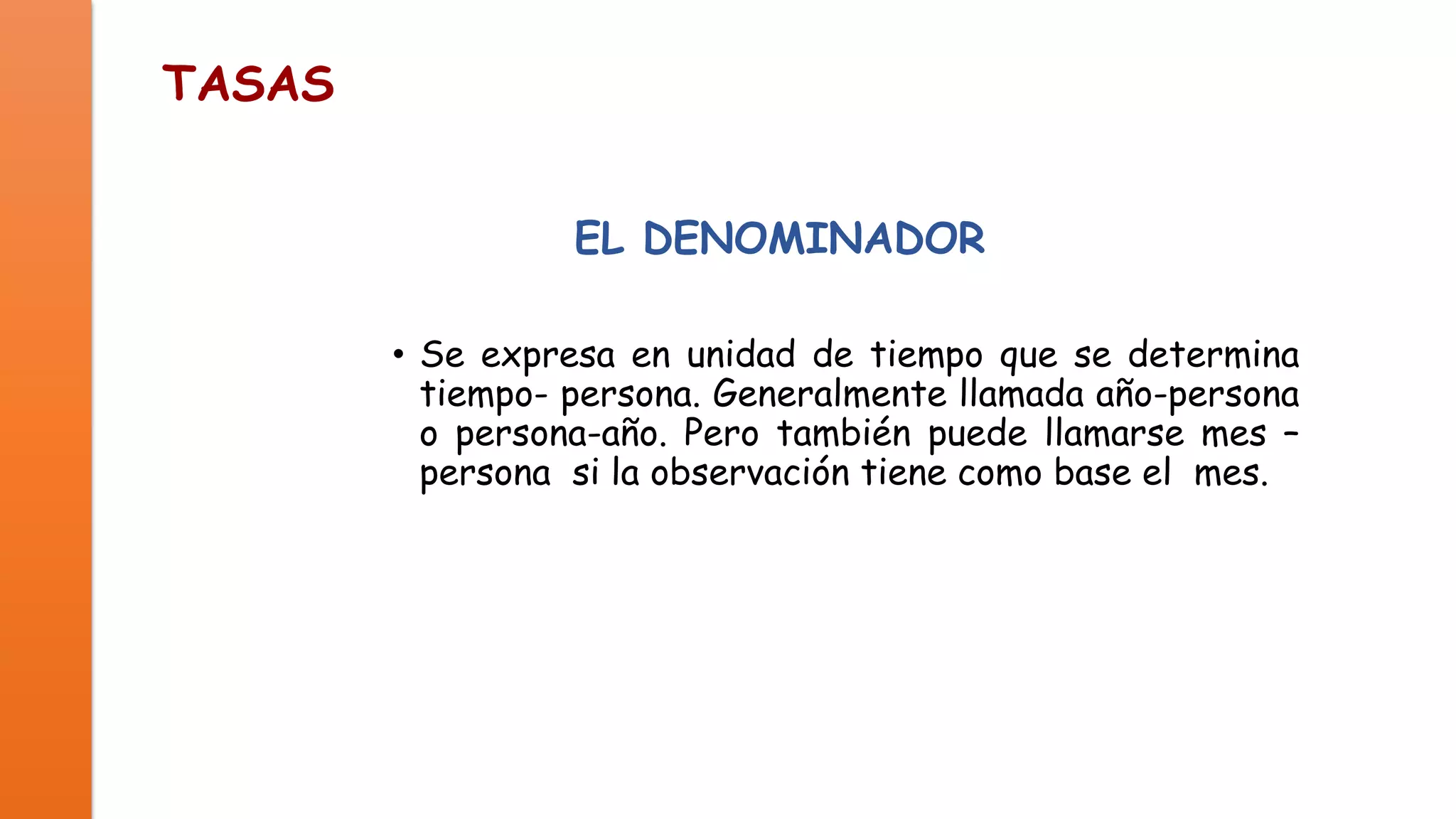 TASAS
EL DENOMINADOR
• Se expresa en unidad de tiempo que se determina
tiempo- persona. Generalmente llamada año-persona
o persona-año. Pero también puede llamarse mes –
persona si la observación tiene como base el mes.

 