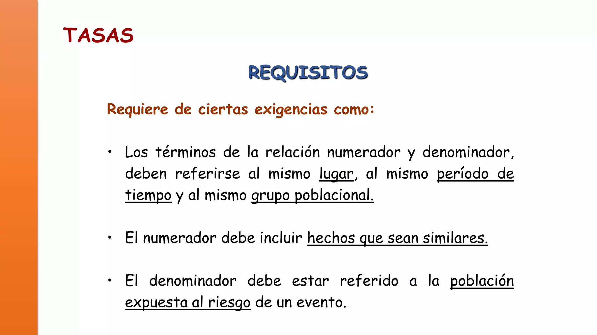 TASAS
REQUISITOS
Requiere de ciertas exigencias como:
• Los términos de la relación numerador y denominador,
deben referirse al mismo lugar, al mismo período de
tiempo y al mismo grupo poblacional.

• El numerador debe incluir hechos que sean similares.
• El denominador debe estar referido a la población
expuesta al riesgo de un evento.

 