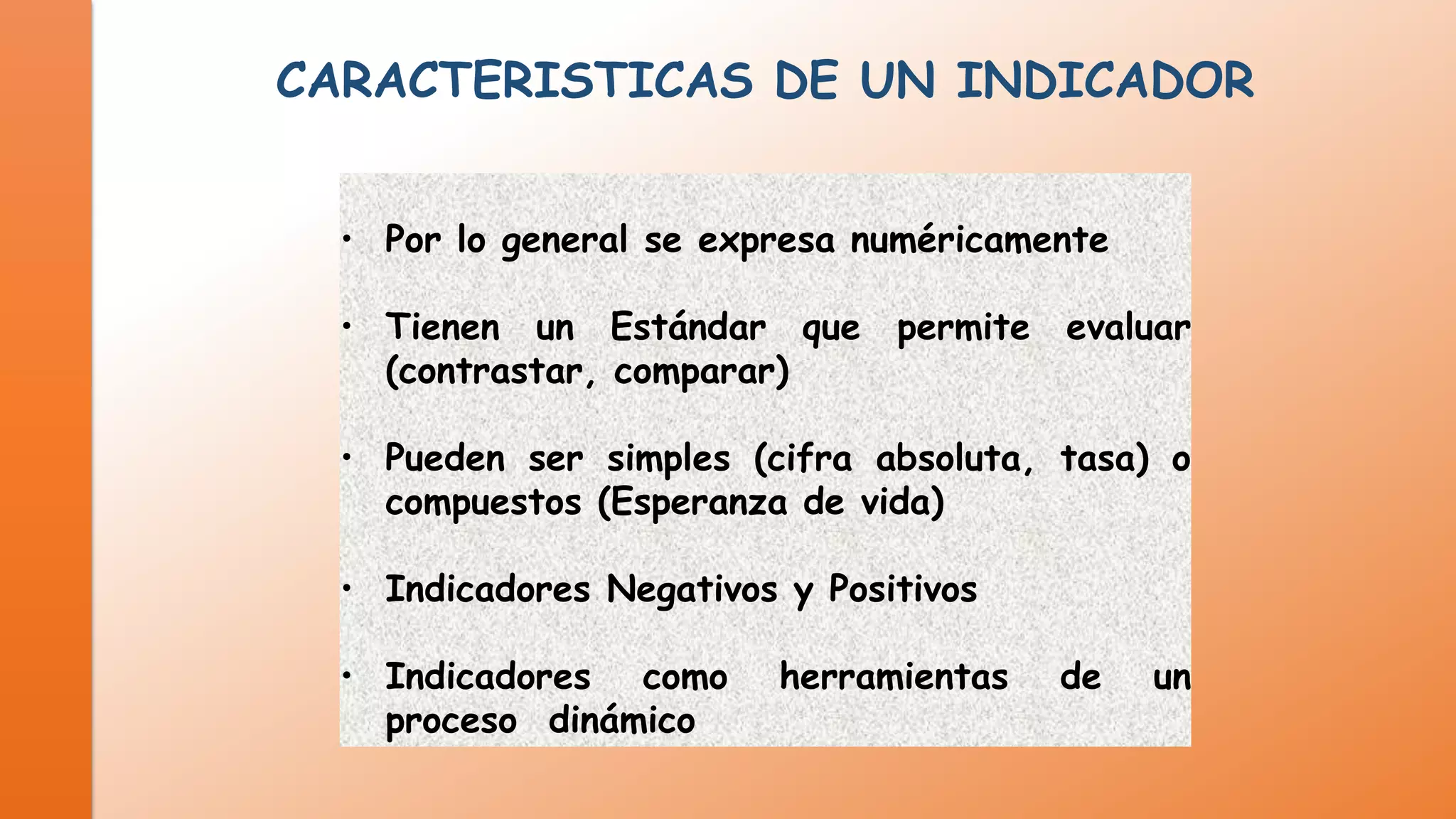 CARACTERISTICAS DE UN INDICADOR
• Por lo general se expresa numéricamente
• Tienen un Estándar que permite evaluar
(contrastar, comparar)
• Pueden ser simples (cifra absoluta, tasa) o
compuestos (Esperanza de vida)

• Indicadores Negativos y Positivos
• Indicadores como
proceso dinámico

herramientas

de

un

 