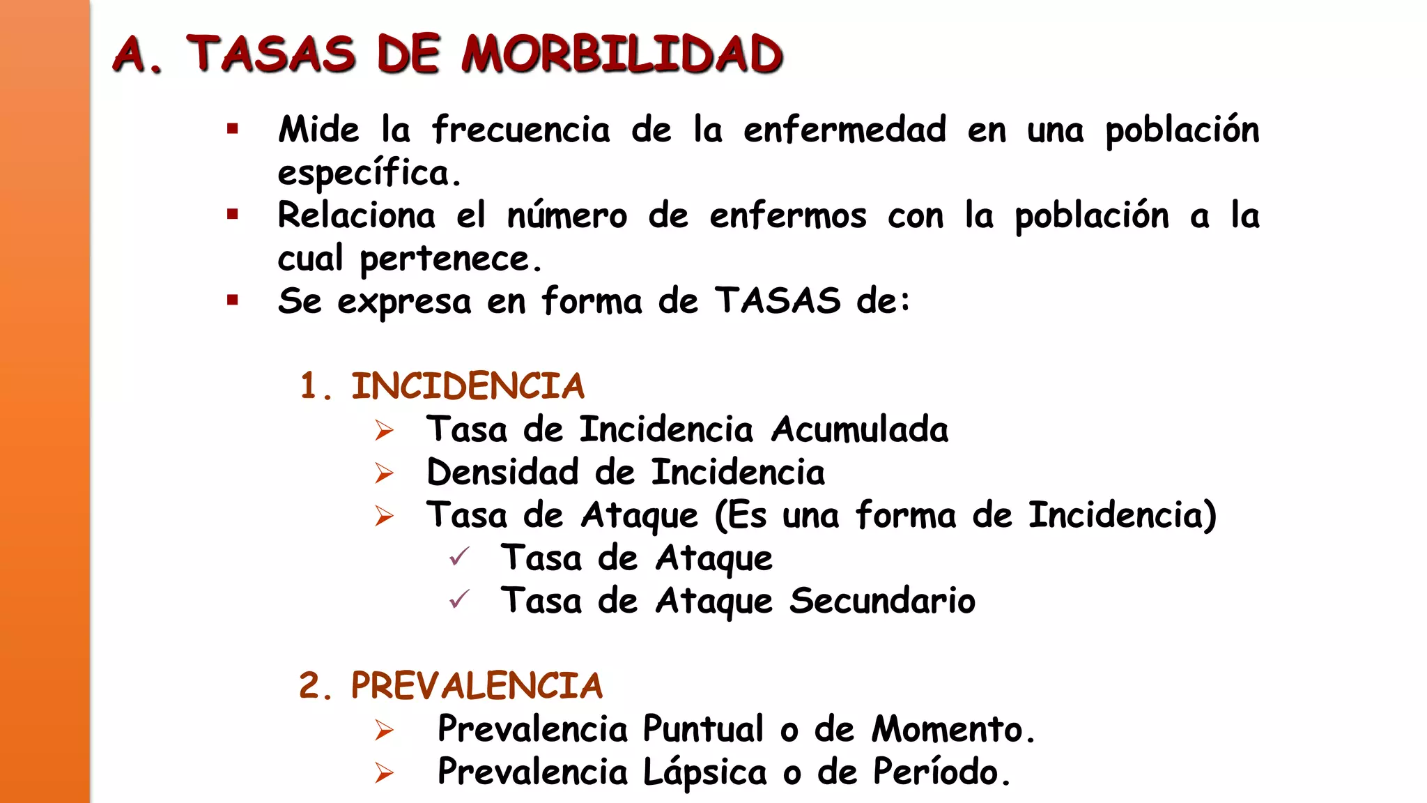A. TASAS DE MORBILIDAD




Mide la frecuencia de la enfermedad en una población
específica.
Relaciona el número de enfermos con la población a la
cual pertenece.
Se expresa en forma de TASAS de:
1. INCIDENCIA
 Tasa de Incidencia Acumulada
 Densidad de Incidencia
 Tasa de Ataque (Es una forma de Incidencia)
 Tasa de Ataque
 Tasa de Ataque Secundario
2. PREVALENCIA
 Prevalencia Puntual o de Momento.
 Prevalencia Lápsica o de Período.

 